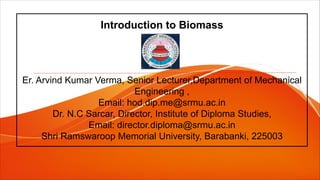 Introduction to Biomass
Er. Arvind Kumar Verma, Senior Lecturer,Department of Mechanical
Engineering ,
Email: hod.dip.me@srmu.ac.in
Dr. N.C Sarcar, Director, Institute of Diploma Studies,
Email: director.diploma@srmu.ac.in
Shri Ramswaroop Memorial University, Barabanki, 225003
 