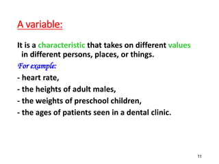 A variable:
It is a characteristic that takes on different values
in different persons, places, or things.
For example:
- heart rate,
- the heights of adult males,
- the weights of preschool children,
- the ages of patients seen in a dental clinic.
11
 