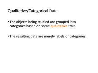 Qualitative/Categorical Data
•The objects being studied are grouped into
categories based on some qualitative trait.
•The resulting data are merely labels or categories.
 