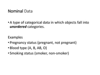 Nominal Data
•A type of categorical data in which objects fall into
unordered categories.
Examples
•Pregnancy status (pregnant, not pregnant)
•Blood type (A, B, AB, O)
•Smoking status (smoker, non-smoker)
 