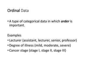 Ordinal Data
•A type of categorical data in which order is
important.
Examples
•Lecturer (assistant, lecturer, senior, professor)
•Degree of illness (mild, moderate, severe)
•Cancer stage (stage I, stage II, stage III)
 