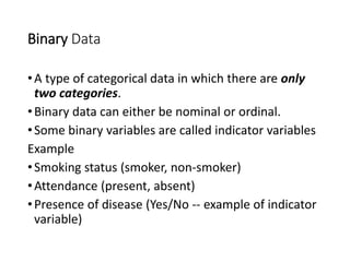 Binary Data
•A type of categorical data in which there are only
two categories.
•Binary data can either be nominal or ordinal.
•Some binary variables are called indicator variables
Example
•Smoking status (smoker, non-smoker)
•Attendance (present, absent)
•Presence of disease (Yes/No -- example of indicator
variable)
 