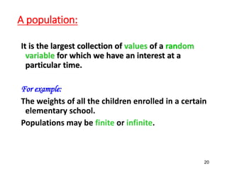 A population:
It is the largest collection of values of a random
variable for which we have an interest at a
particular time.
For example:
The weights of all the children enrolled in a certain
elementary school.
Populations may be finite or infinite.
20
 