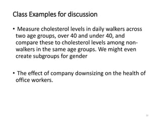 Class Examples for discussion
• Measure cholesterol levels in daily walkers across
two age groups, over 40 and under 40, and
compare these to cholesterol levels among non-
walkers in the same age groups. We might even
create subgroups for gender
• The effect of company downsizing on the health of
office workers.
22
 