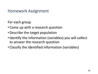 Homework Assignment
For each group
•Come up with a research question
•Describe the target population
•Identify the information (variables) you will collect
to answer the research question
•Classify the identified information (variables)
24
 