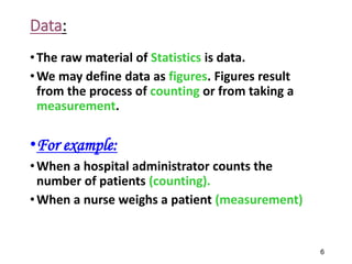 Data:
•The raw material of Statistics is data.
•We may define data as figures. Figures result
from the process of counting or from taking a
measurement.
•For example:
•When a hospital administrator counts the
number of patients (counting).
•When a nurse weighs a patient (measurement)
6
 