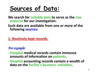 We search for suitable data to serve as the raw
material for our investigation.
Such data are available from one or more of the
following sources:
1- Routinely kept records.
For example:
- Hospital medical records contain immense
amounts of information on patients.
- Hospital accounting records contain a wealth of
data on the facility’s business activities.
7
Sources of Data:
 