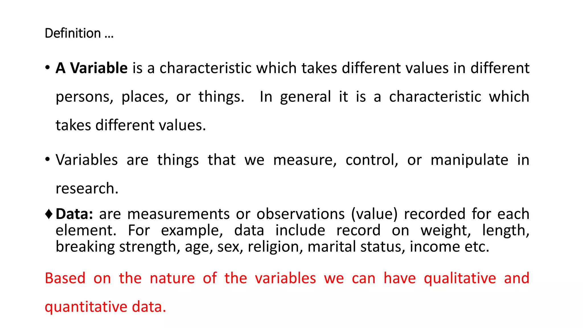 Definition …
• A Variable is a characteristic which takes different values in different
persons, places, or things. In general it is a characteristic which
takes different values.
• Variables are things that we measure, control, or manipulate in
research.
♦Data: are measurements or observations (value) recorded for each
element. For example, data include record on weight, length,
breaking strength, age, sex, religion, marital status, income etc.
Based on the nature of the variables we can have qualitative and
quantitative data.
 
