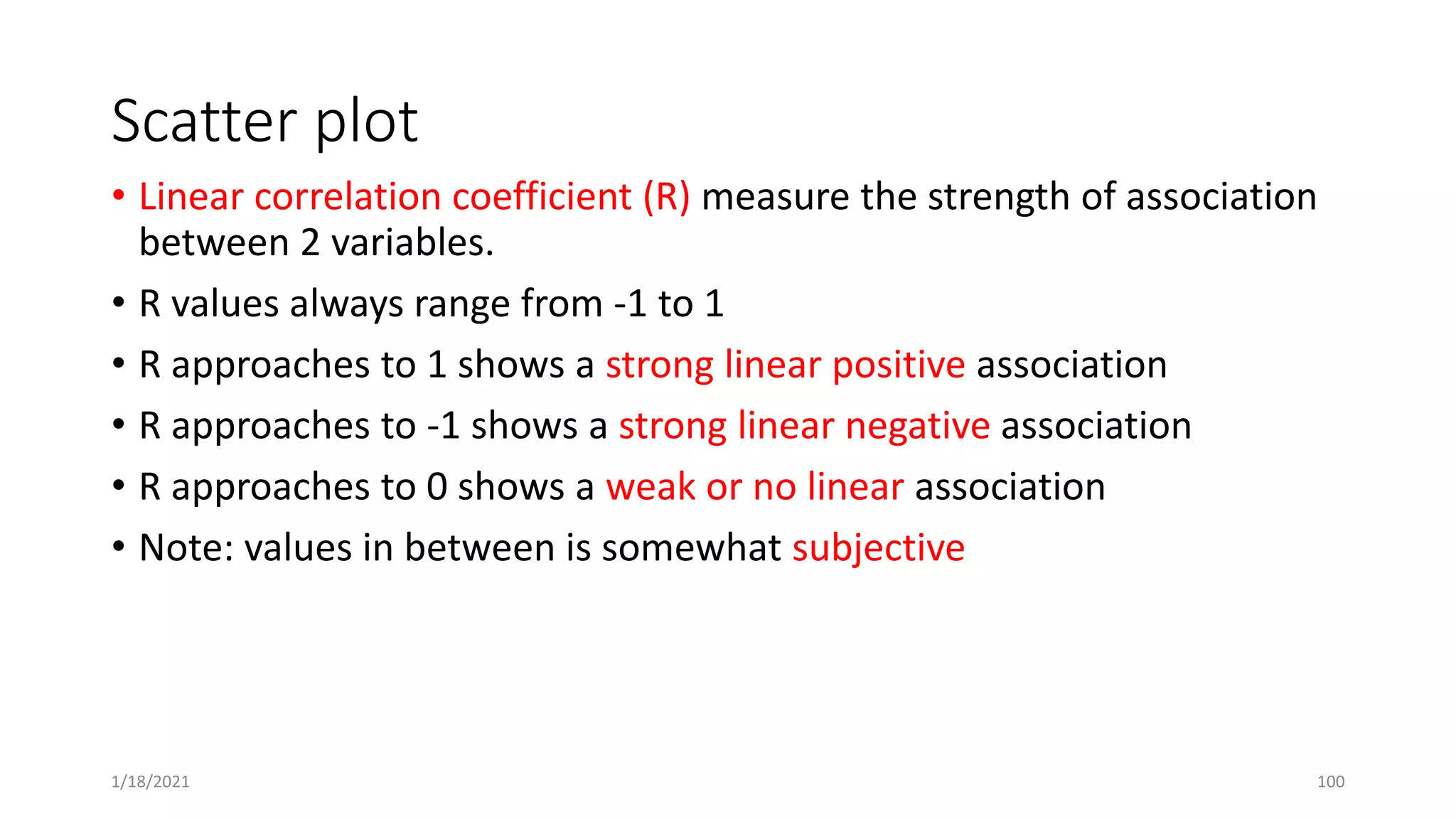 Scatter plot
• Linear correlation coefficient (R) measure the strength of association
between 2 variables.
• R values always range from -1 to 1
• R approaches to 1 shows a strong linear positive association
• R approaches to -1 shows a strong linear negative association
• R approaches to 0 shows a weak or no linear association
• Note: values in between is somewhat subjective
1/18/2021 100
 