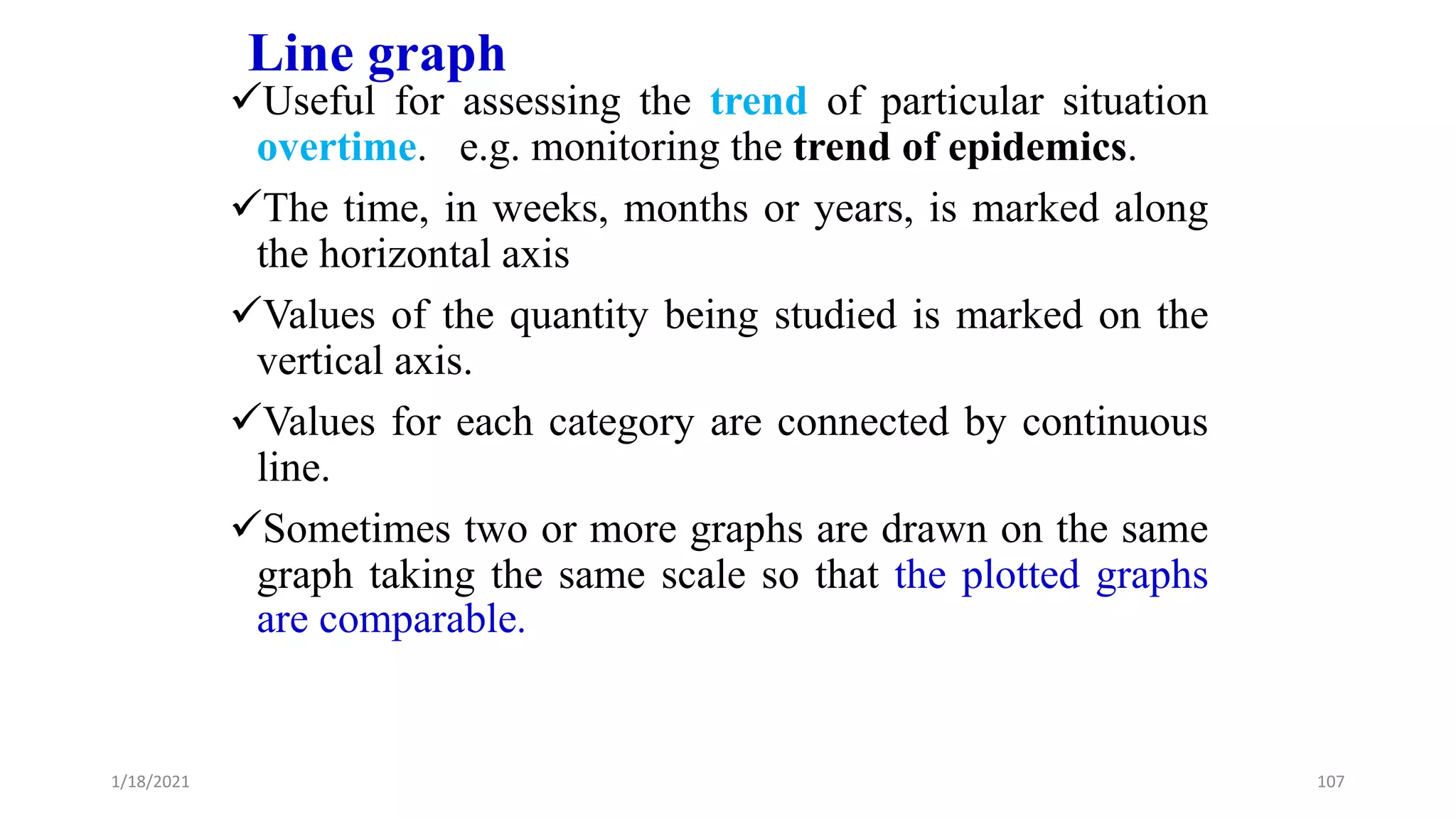Line graph
Useful for assessing the trend of particular situation
overtime. e.g. monitoring the trend of epidemics.
The time, in weeks, months or years, is marked along
the horizontal axis
Values of the quantity being studied is marked on the
vertical axis.
Values for each category are connected by continuous
line.
Sometimes two or more graphs are drawn on the same
graph taking the same scale so that the plotted graphs
are comparable.
107
1/18/2021
 