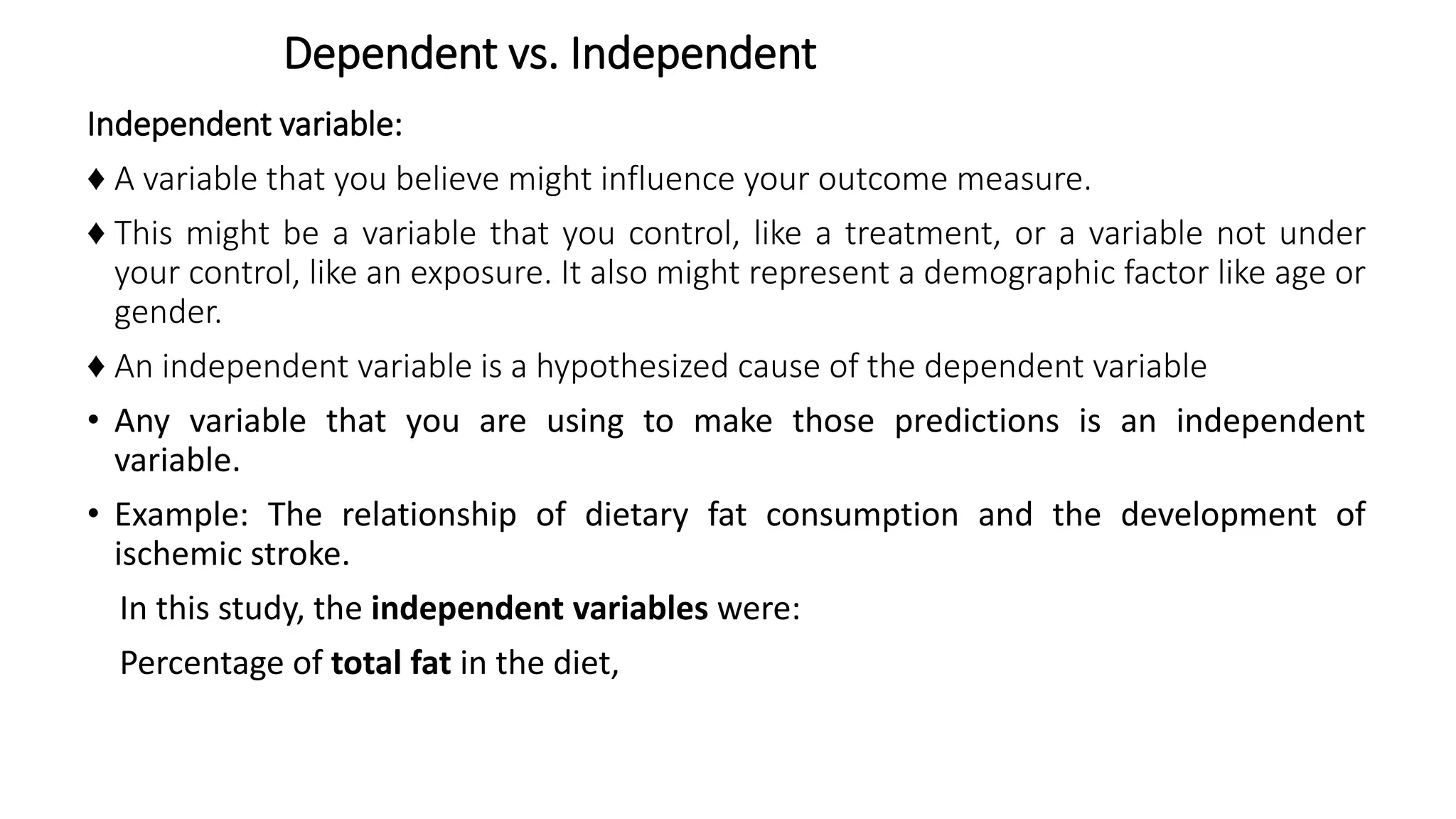 Dependent vs. Independent
Independent variable:
♦ A variable that you believe might influence your outcome measure.
♦ This might be a variable that you control, like a treatment, or a variable not under
your control, like an exposure. It also might represent a demographic factor like age or
gender.
♦ An independent variable is a hypothesized cause of the dependent variable
• Any variable that you are using to make those predictions is an independent
variable.
• Example: The relationship of dietary fat consumption and the development of
ischemic stroke.
In this study, the independent variables were:
Percentage of total fat in the diet,
 