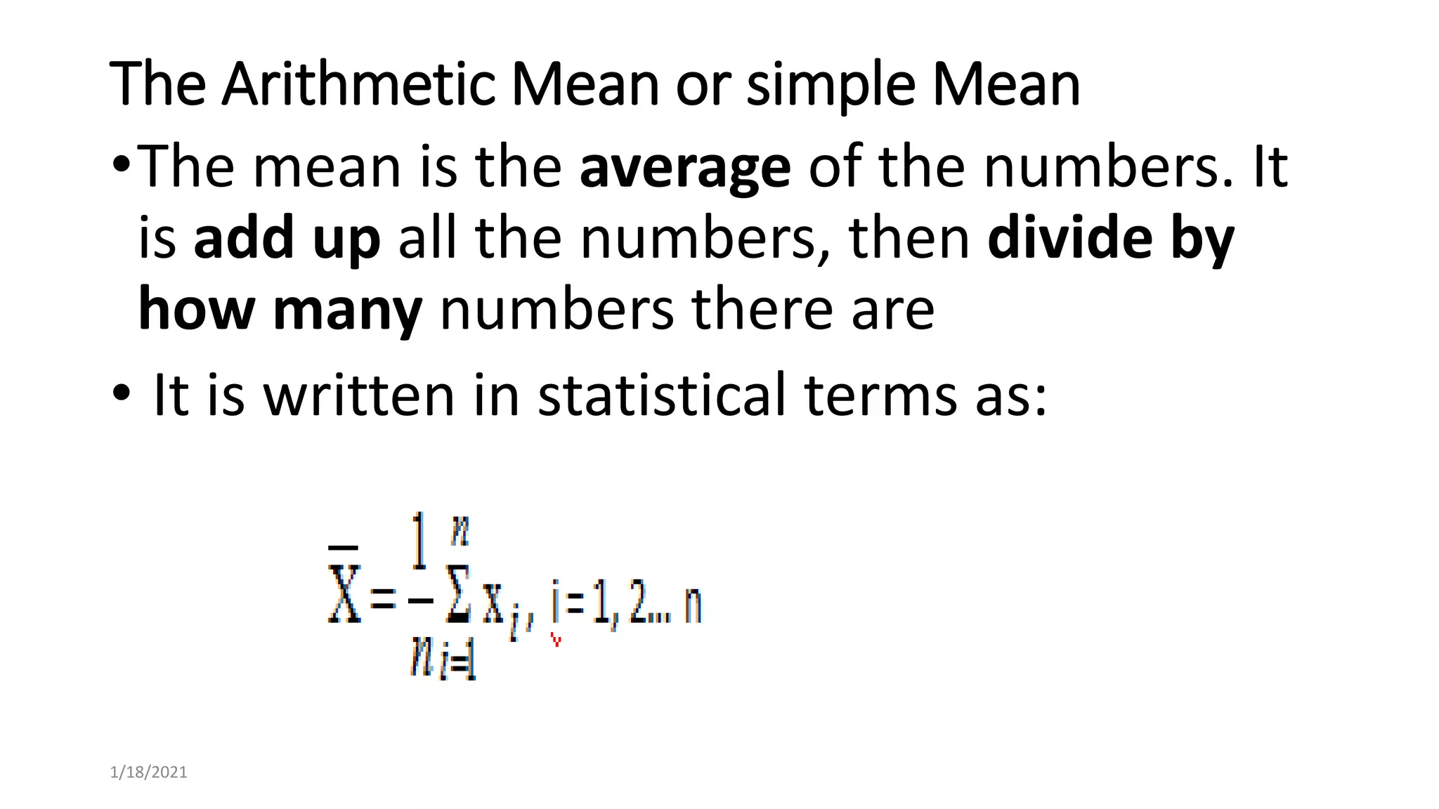 The Arithmetic Mean or simple Mean
•The mean is the average of the numbers. It
is add up all the numbers, then divide by
how many numbers there are
• It is written in statistical terms as:
1/18/2021
 