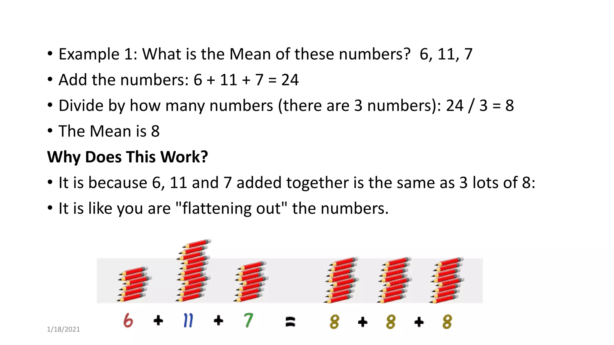 • Example 1: What is the Mean of these numbers? 6, 11, 7
• Add the numbers: 6 + 11 + 7 = 24
• Divide by how many numbers (there are 3 numbers): 24 / 3 = 8
• The Mean is 8
Why Does This Work?
• It is because 6, 11 and 7 added together is the same as 3 lots of 8:
• It is like you are "flattening out" the numbers.
1/18/2021
 