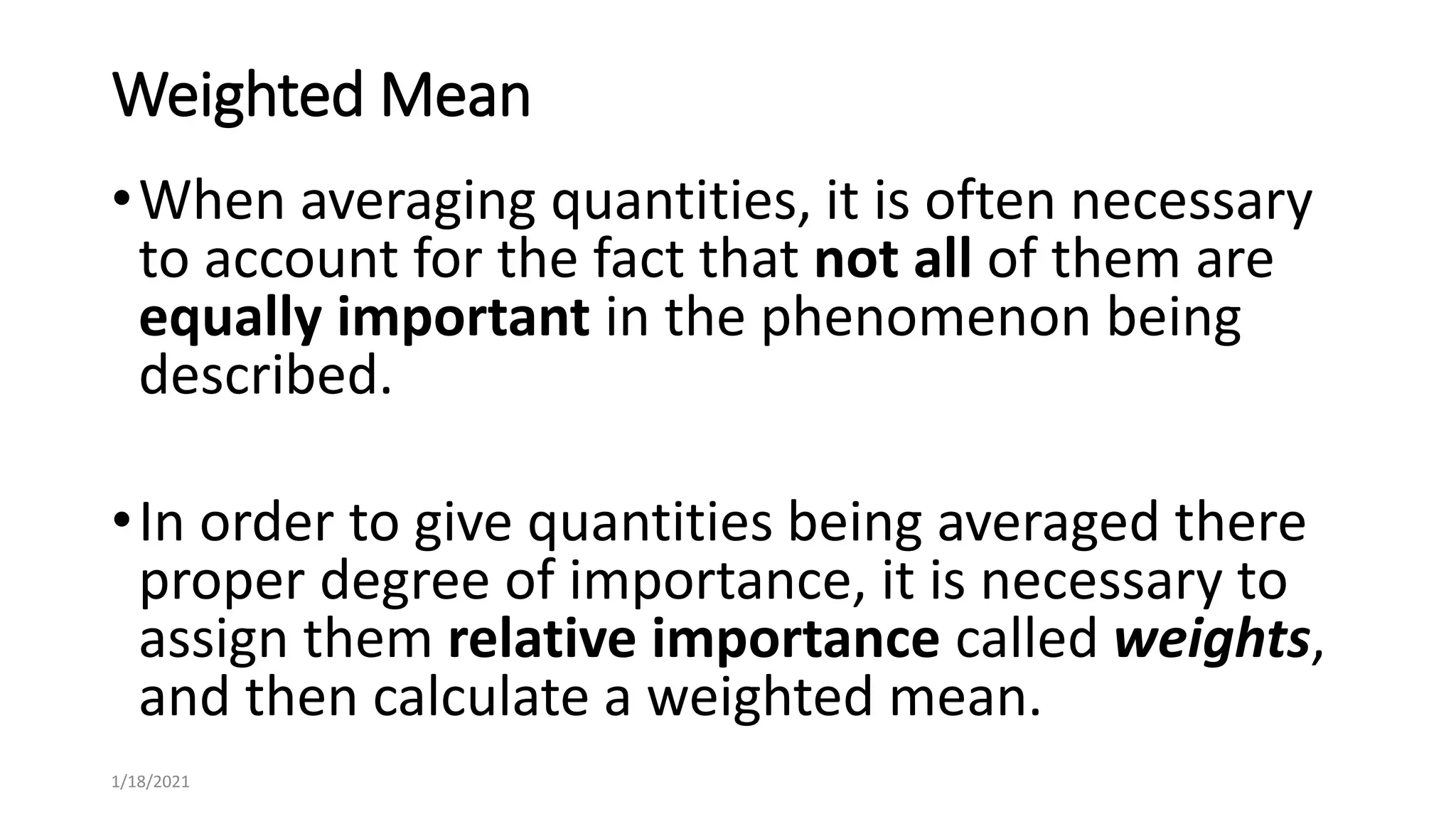 Weighted Mean
•When averaging quantities, it is often necessary
to account for the fact that not all of them are
equally important in the phenomenon being
described.
•In order to give quantities being averaged there
proper degree of importance, it is necessary to
assign them relative importance called weights,
and then calculate a weighted mean.
1/18/2021
 