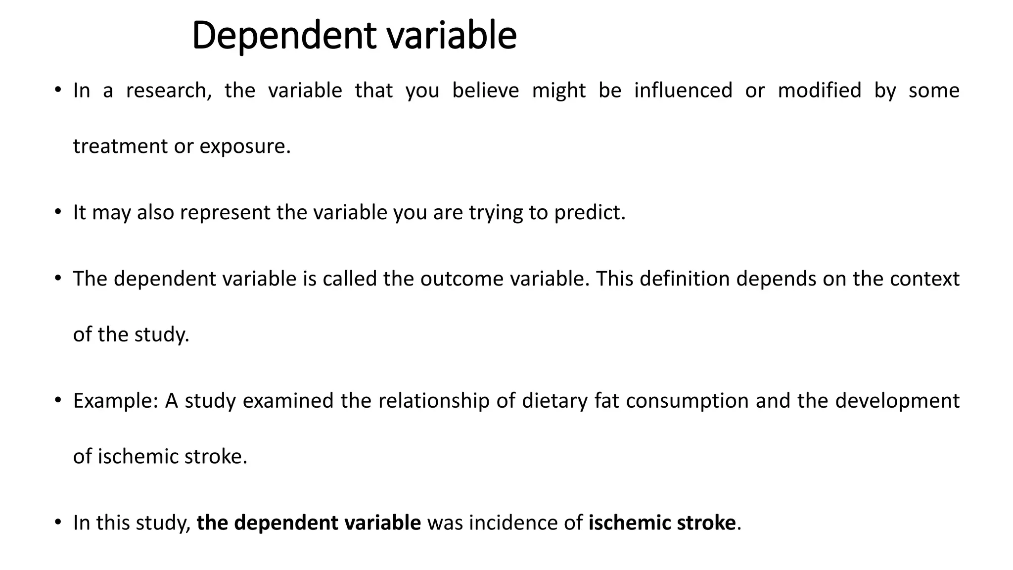 Dependent variable
• In a research, the variable that you believe might be influenced or modified by some
treatment or exposure.
• It may also represent the variable you are trying to predict.
• The dependent variable is called the outcome variable. This definition depends on the context
of the study.
• Example: A study examined the relationship of dietary fat consumption and the development
of ischemic stroke.
• In this study, the dependent variable was incidence of ischemic stroke.
 