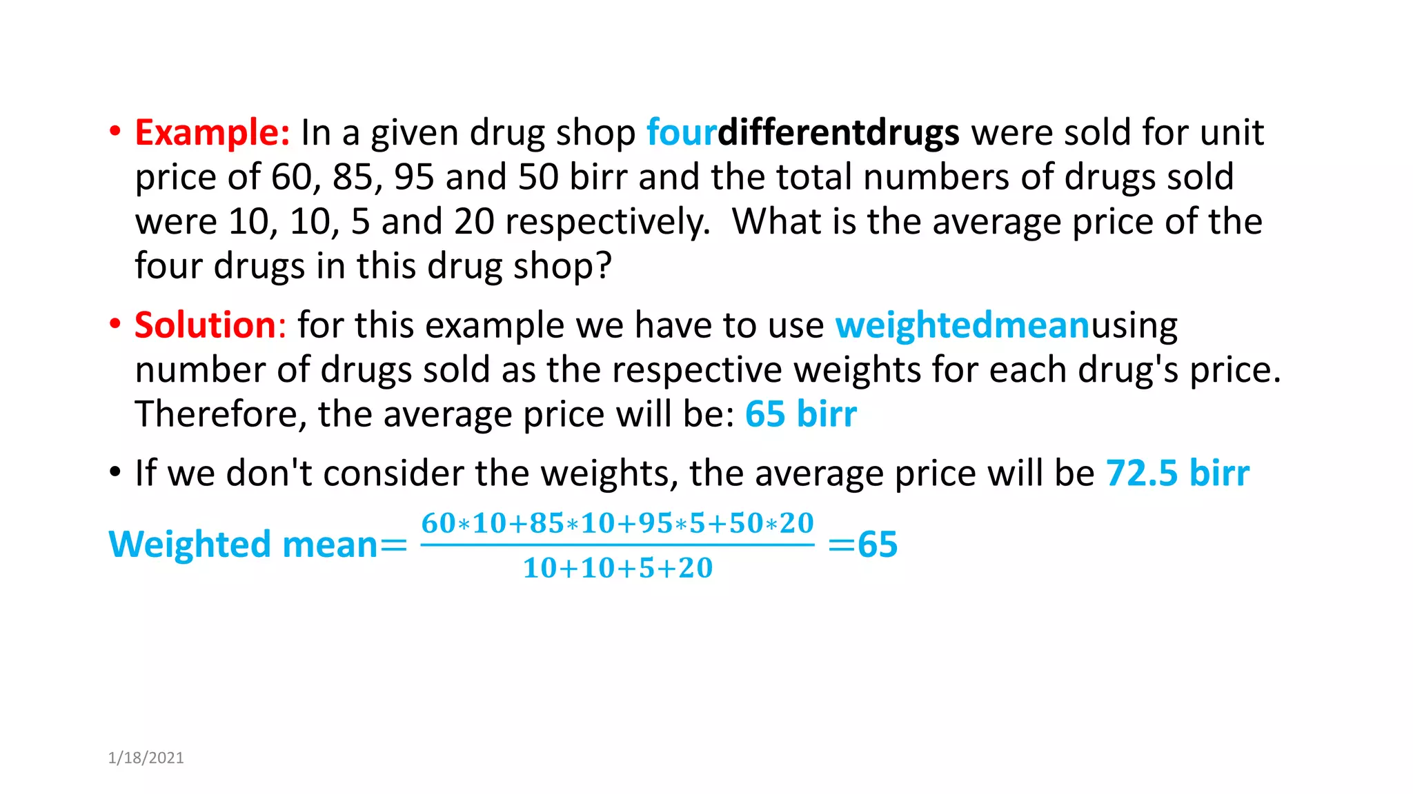 • Example: In a given drug shop fourdifferentdrugs were sold for unit
price of 60, 85, 95 and 50 birr and the total numbers of drugs sold
were 10, 10, 5 and 20 respectively. What is the average price of the
four drugs in this drug shop?
• Solution: for this example we have to use weightedmeanusing
number of drugs sold as the respective weights for each drug's price.
Therefore, the average price will be: 65 birr
• If we don't consider the weights, the average price will be 72.5 birr
Weighted mean=
𝟔𝟎∗𝟏𝟎+𝟖𝟓∗𝟏𝟎+𝟗𝟓∗𝟓+𝟓𝟎∗𝟐𝟎
𝟏𝟎+𝟏𝟎+𝟓+𝟐𝟎
=65
1/18/2021
 