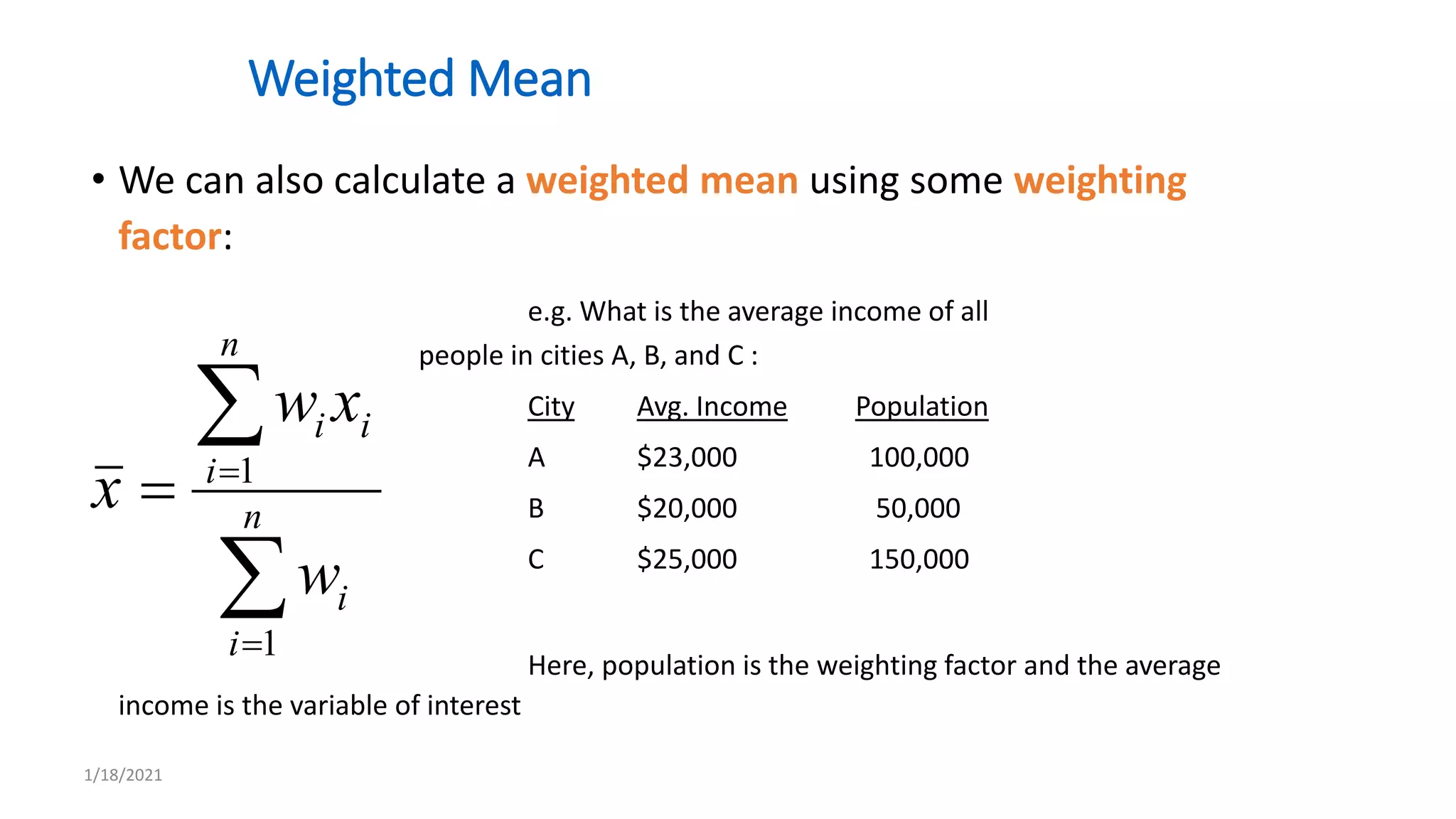 Weighted Mean
• We can also calculate a weighted mean using some weighting
factor:
e.g. What is the average income of all
people in cities A, B, and C :
City Avg. Income Population
A $23,000 100,000
B $20,000 50,000
C $25,000 150,000
Here, population is the weighting factor and the average
income is the variable of interest




 n
i
i
n
i
i
i
w
x
w
x
1
1
1/18/2021
 