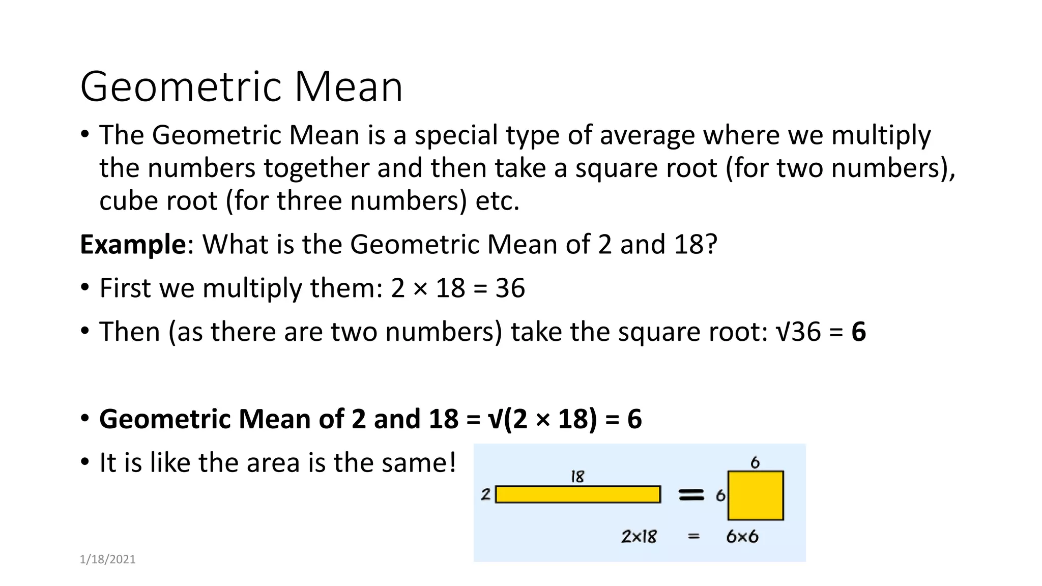 Geometric Mean
• The Geometric Mean is a special type of average where we multiply
the numbers together and then take a square root (for two numbers),
cube root (for three numbers) etc.
Example: What is the Geometric Mean of 2 and 18?
• First we multiply them: 2 × 18 = 36
• Then (as there are two numbers) take the square root: √36 = 6
• Geometric Mean of 2 and 18 = √(2 × 18) = 6
• It is like the area is the same!
1/18/2021
 