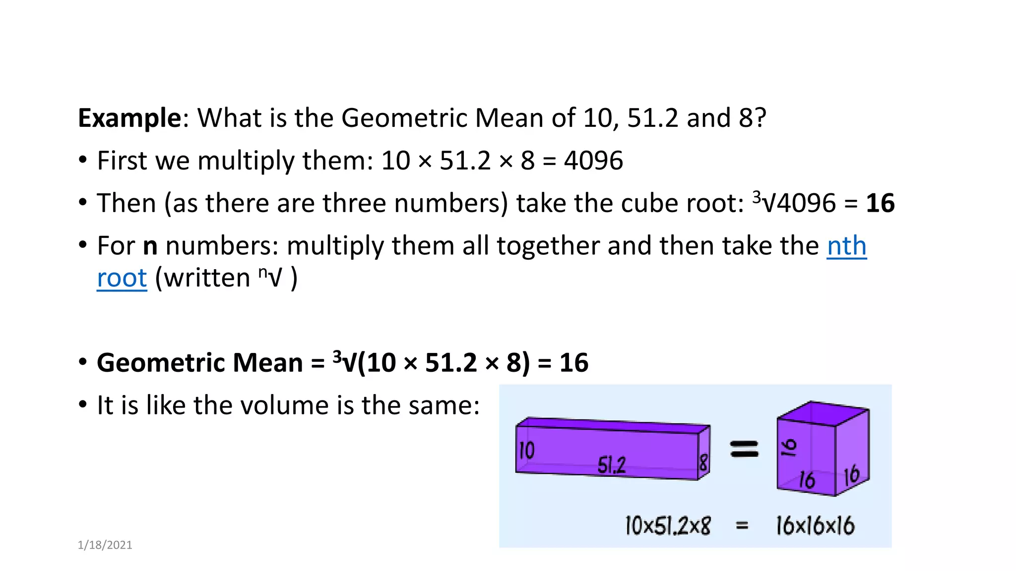 Example: What is the Geometric Mean of 10, 51.2 and 8?
• First we multiply them: 10 × 51.2 × 8 = 4096
• Then (as there are three numbers) take the cube root: 3√4096 = 16
• For n numbers: multiply them all together and then take the nth
root (written n√ )
• Geometric Mean = 3√(10 × 51.2 × 8) = 16
• It is like the volume is the same:
1/18/2021
 