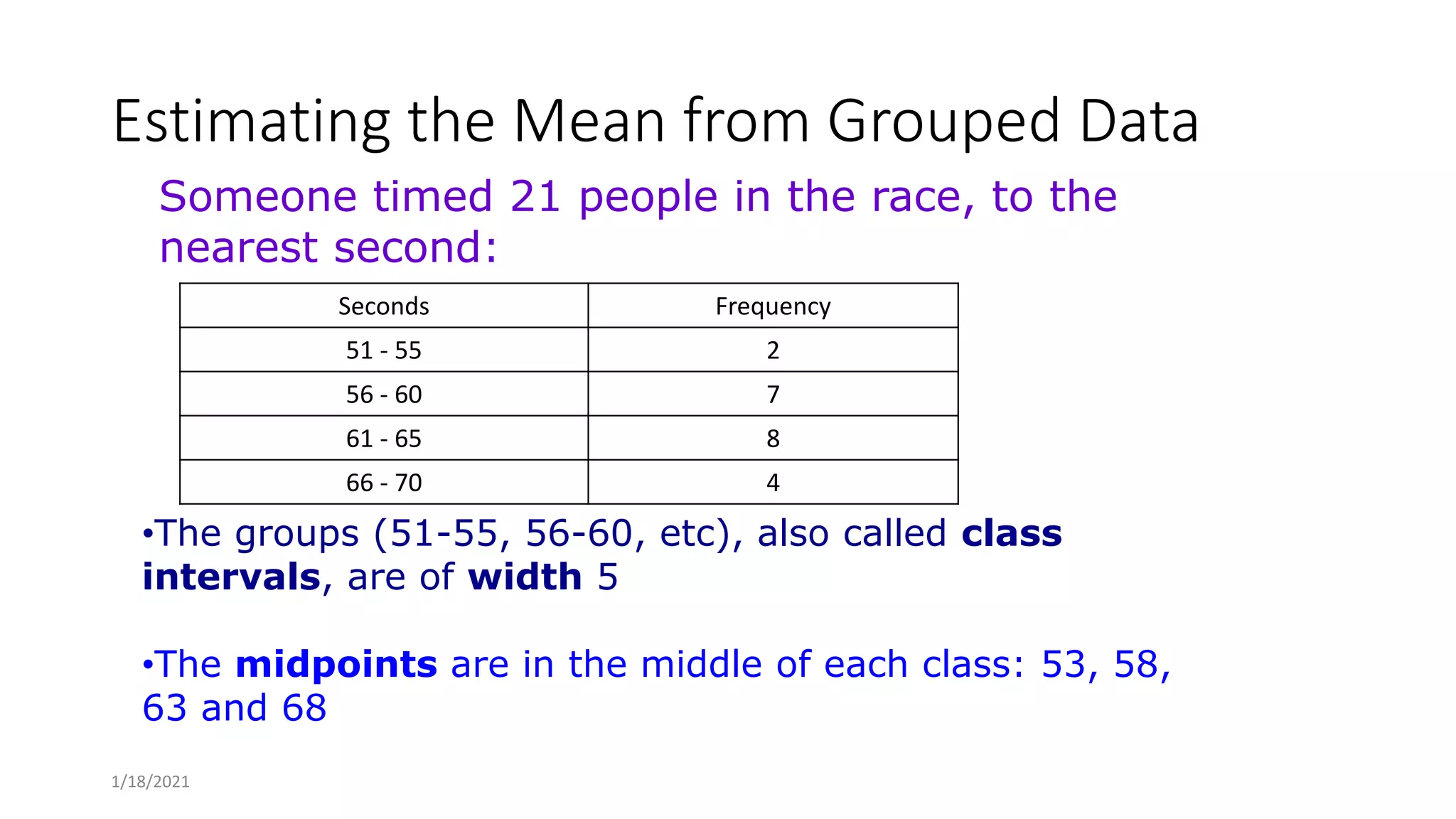 Estimating the Mean from Grouped Data
Seconds Frequency
51 - 55 2
56 - 60 7
61 - 65 8
66 - 70 4
•The groups (51-55, 56-60, etc), also called class
intervals, are of width 5
•The midpoints are in the middle of each class: 53, 58,
63 and 68
Someone timed 21 people in the race, to the
nearest second:
1/18/2021
 
