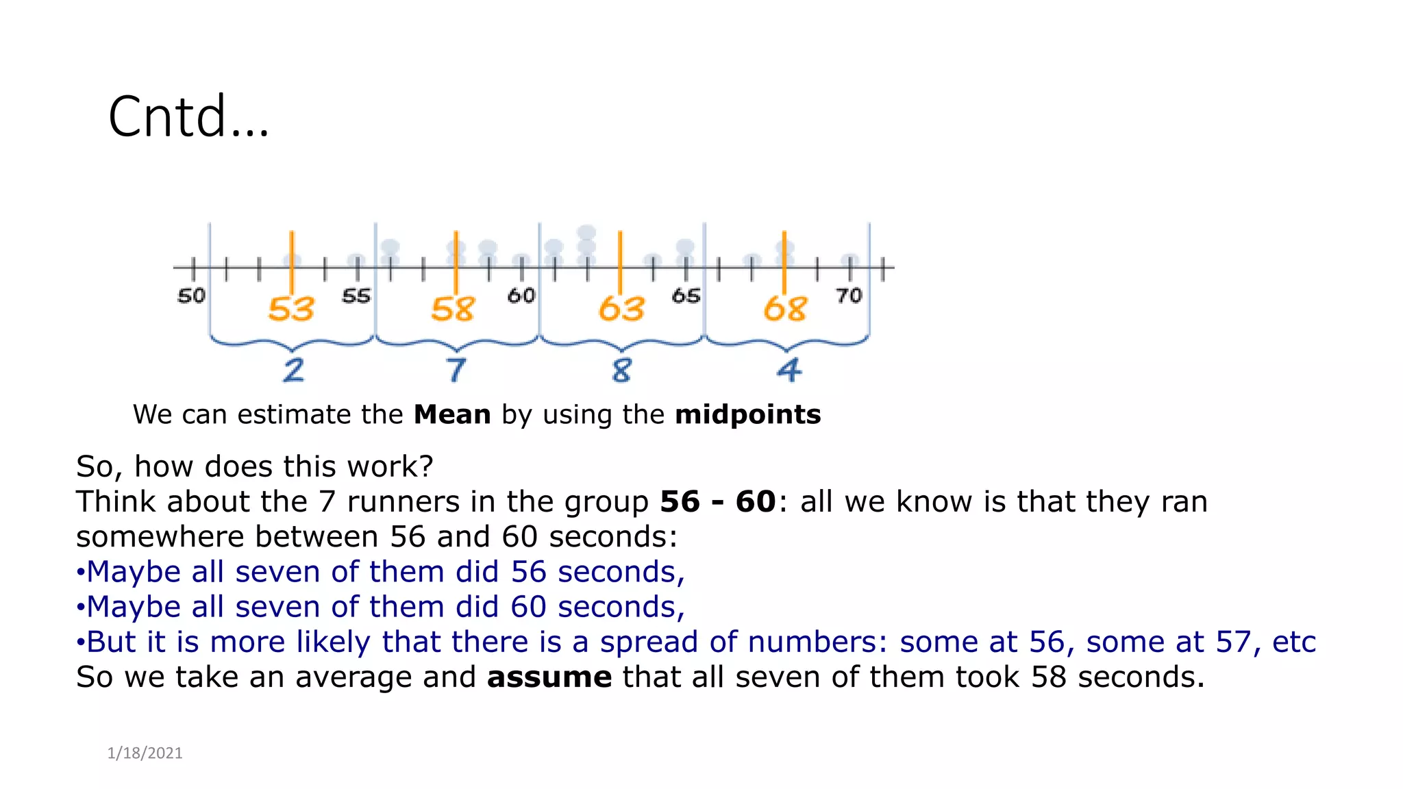 Cntd…
We can estimate the Mean by using the midpoints
So, how does this work?
Think about the 7 runners in the group 56 - 60: all we know is that they ran
somewhere between 56 and 60 seconds:
•Maybe all seven of them did 56 seconds,
•Maybe all seven of them did 60 seconds,
•But it is more likely that there is a spread of numbers: some at 56, some at 57, etc
So we take an average and assume that all seven of them took 58 seconds.
1/18/2021
 