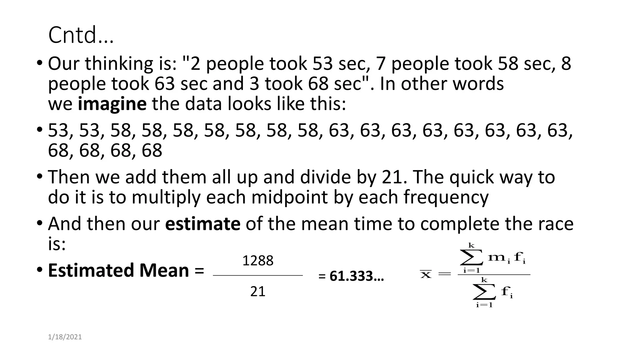 Cntd…
• Our thinking is: "2 people took 53 sec, 7 people took 58 sec, 8
people took 63 sec and 3 took 68 sec". In other words
we imagine the data looks like this:
• 53, 53, 58, 58, 58, 58, 58, 58, 58, 63, 63, 63, 63, 63, 63, 63, 63,
68, 68, 68, 68
• Then we add them all up and divide by 21. The quick way to
do it is to multiply each midpoint by each frequency
• And then our estimate of the mean time to complete the race
is:
• Estimated Mean =
1288
= 61.333…
21
1/18/2021
x =
m f
f
i i
i=1
k
i
i=1
k


 