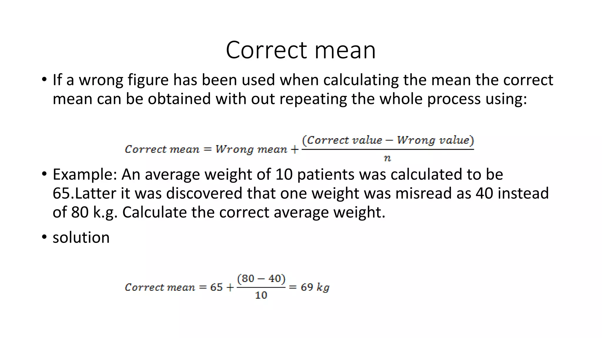 Correct mean
• If a wrong figure has been used when calculating the mean the correct
mean can be obtained with out repeating the whole process using:
• Example: An average weight of 10 patients was calculated to be
65.Latter it was discovered that one weight was misread as 40 instead
of 80 k.g. Calculate the correct average weight.
• solution
 
