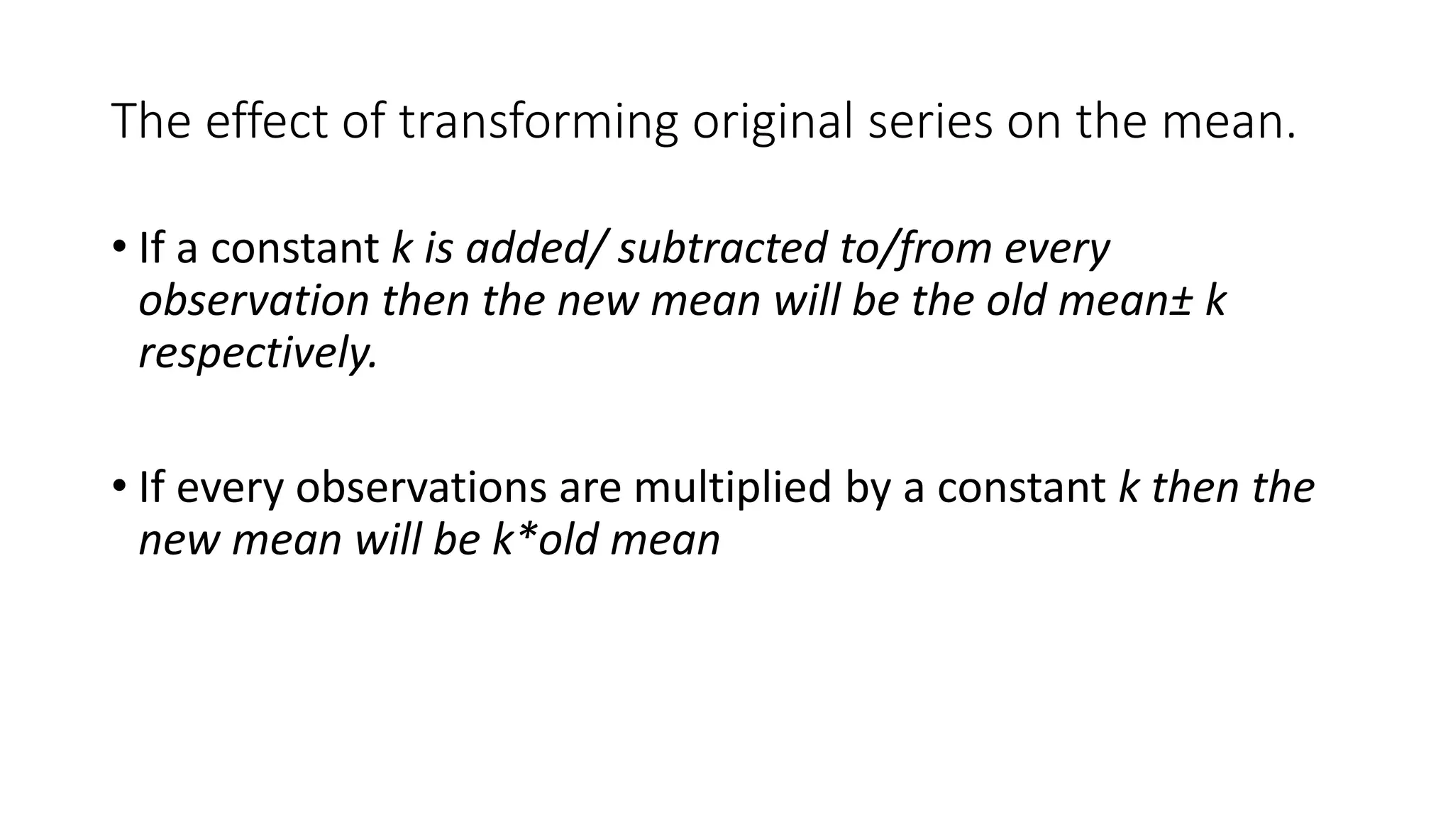 The effect of transforming original series on the mean.
• If a constant k is added/ subtracted to/from every
observation then the new mean will be the old mean± k
respectively.
• If every observations are multiplied by a constant k then the
new mean will be k*old mean
 