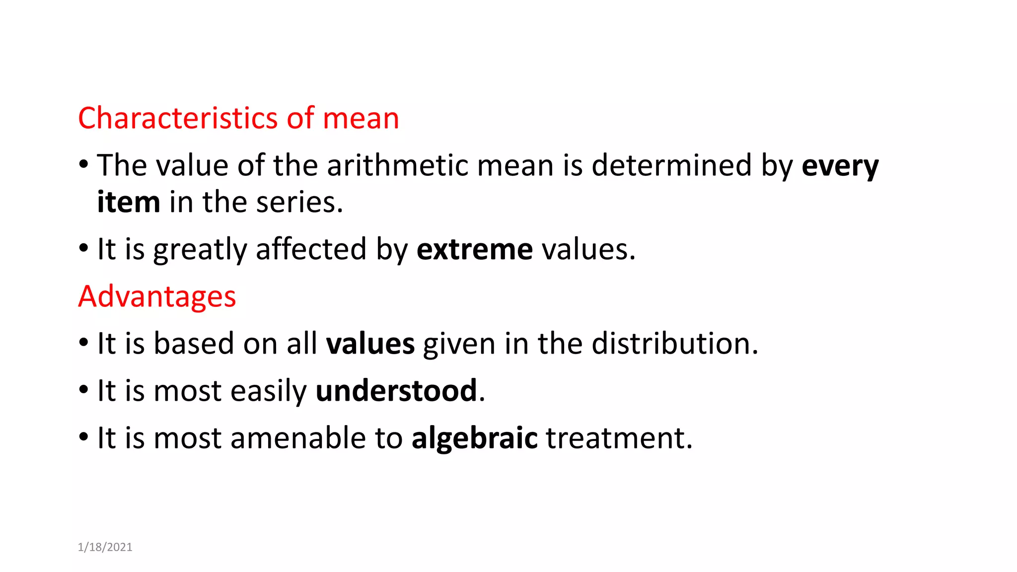 Characteristics of mean
• The value of the arithmetic mean is determined by every
item in the series.
• It is greatly affected by extreme values.
Advantages
• It is based on all values given in the distribution.
• It is most easily understood.
• It is most amenable to algebraic treatment.
1/18/2021
 