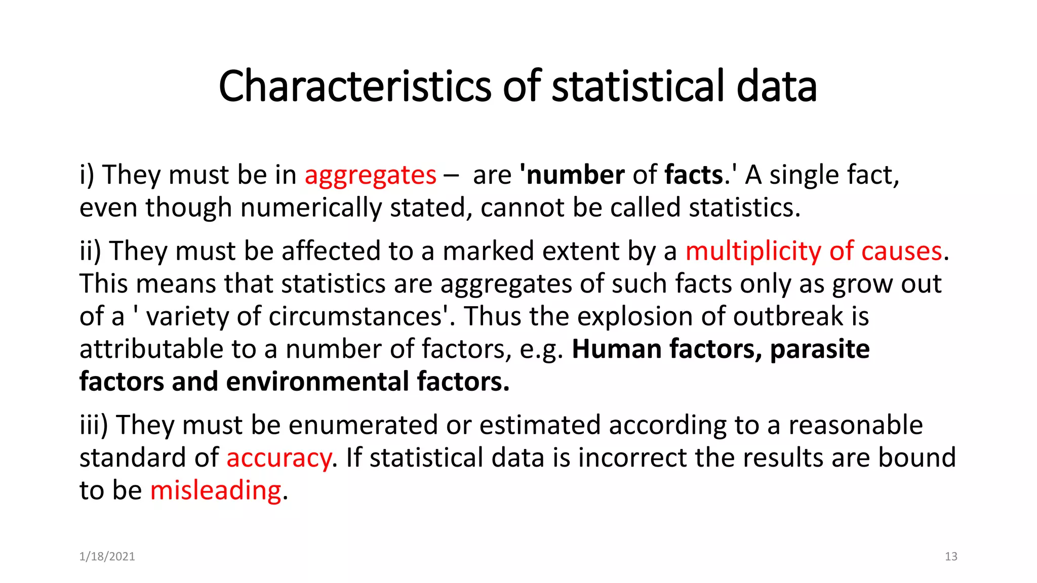 Characteristics of statistical data
i) They must be in aggregates – are 'number of facts.' A single fact,
even though numerically stated, cannot be called statistics.
ii) They must be affected to a marked extent by a multiplicity of causes.
This means that statistics are aggregates of such facts only as grow out
of a ' variety of circumstances'. Thus the explosion of outbreak is
attributable to a number of factors, e.g. Human factors, parasite
factors and environmental factors.
iii) They must be enumerated or estimated according to a reasonable
standard of accuracy. If statistical data is incorrect the results are bound
to be misleading.
13
1/18/2021
 