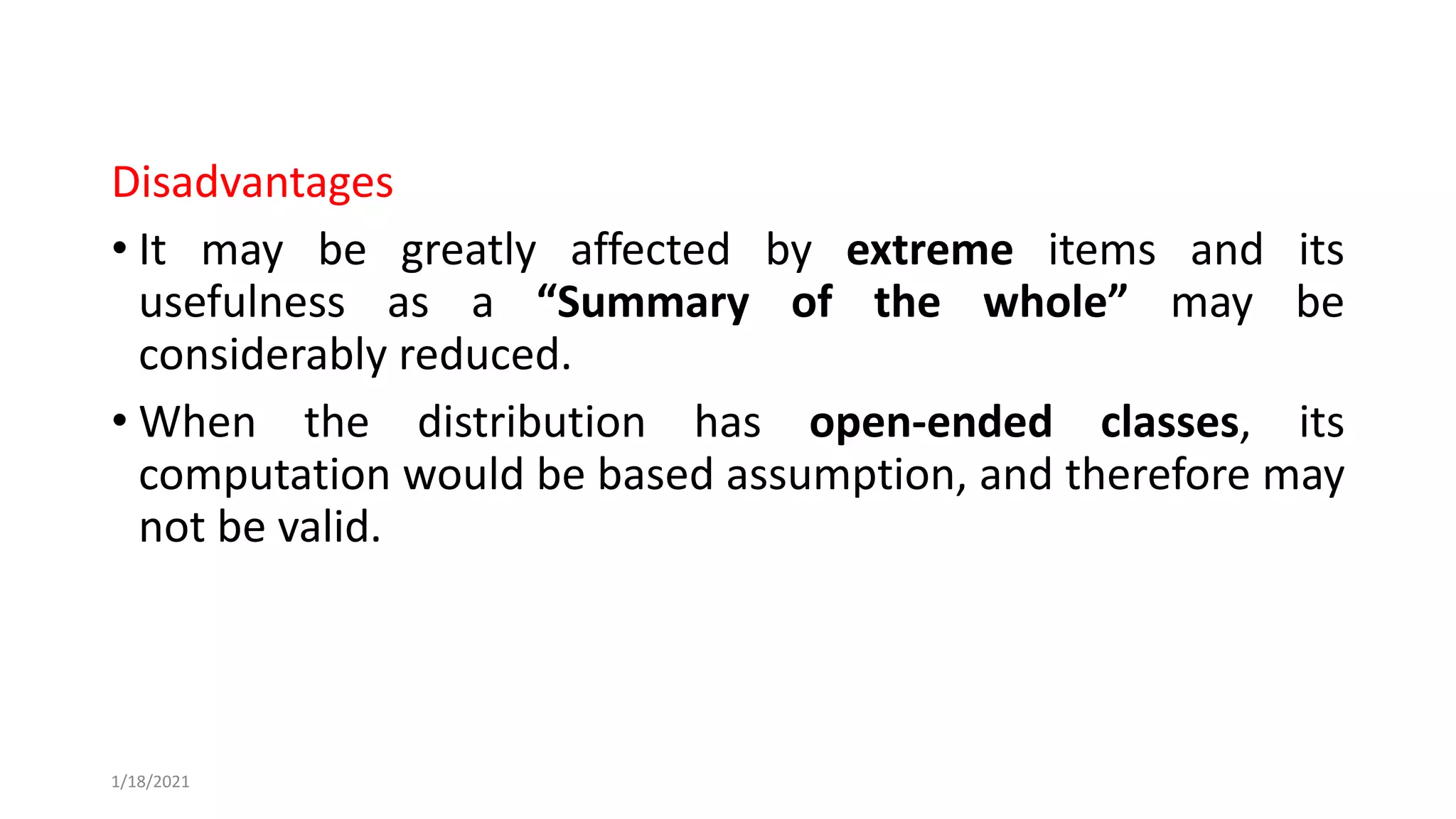Disadvantages
• It may be greatly affected by extreme items and its
usefulness as a “Summary of the whole” may be
considerably reduced.
• When the distribution has open-ended classes, its
computation would be based assumption, and therefore may
not be valid.
1/18/2021
 