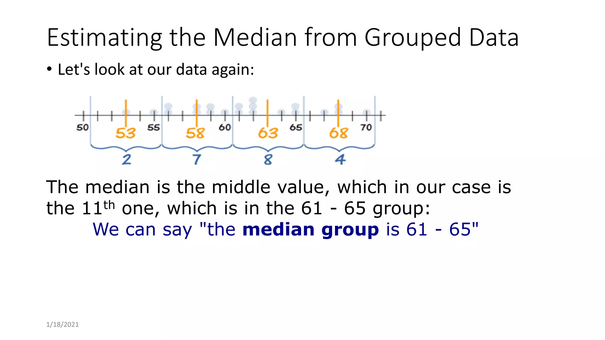 Estimating the Median from Grouped Data
• Let's look at our data again:
The median is the middle value, which in our case is
the 11th one, which is in the 61 - 65 group:
We can say "the median group is 61 - 65"
1/18/2021
 