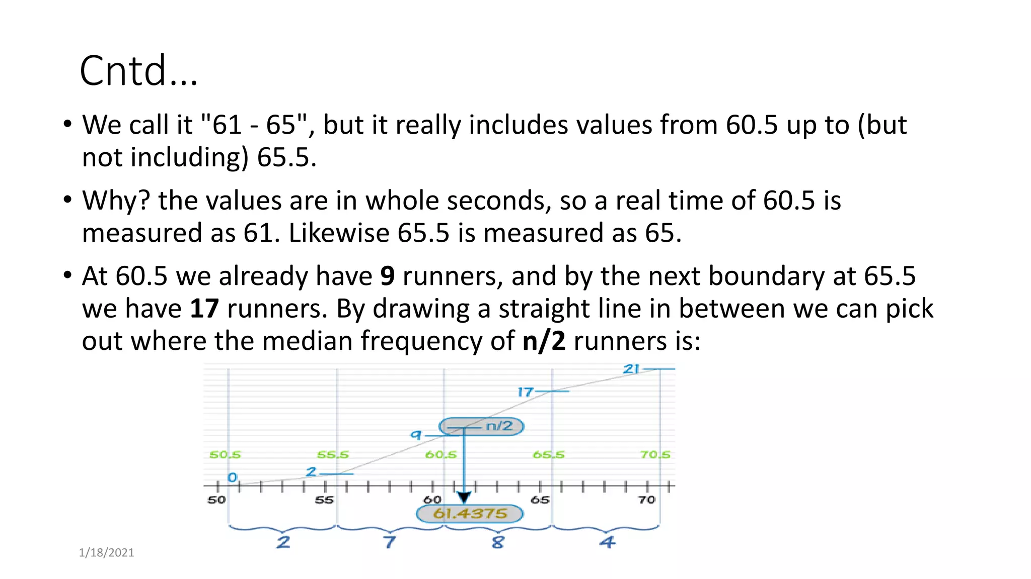 Cntd…
• We call it "61 - 65", but it really includes values from 60.5 up to (but
not including) 65.5.
• Why? the values are in whole seconds, so a real time of 60.5 is
measured as 61. Likewise 65.5 is measured as 65.
• At 60.5 we already have 9 runners, and by the next boundary at 65.5
we have 17 runners. By drawing a straight line in between we can pick
out where the median frequency of n/2 runners is:
1/18/2021
 