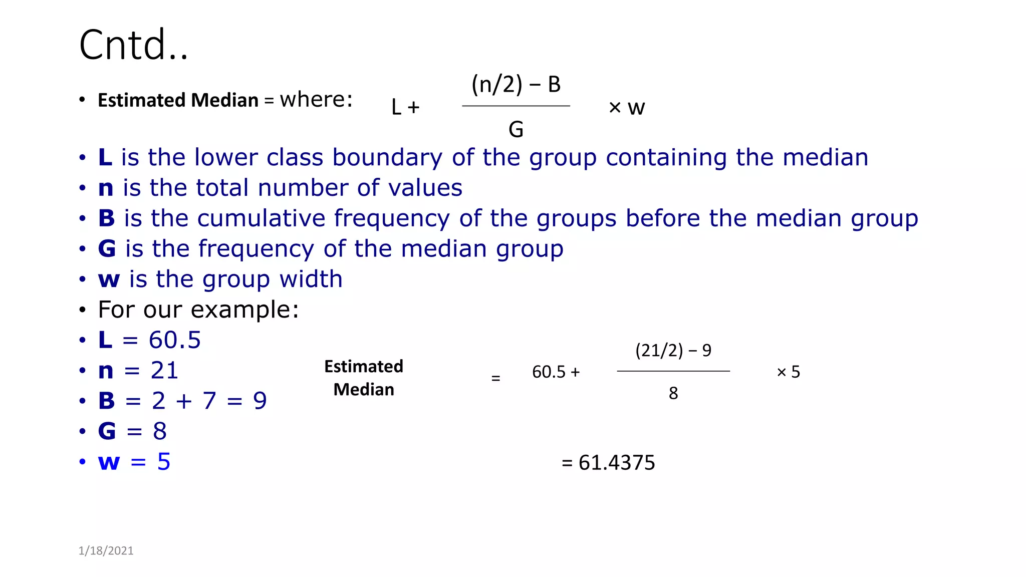 Cntd..
• Estimated Median = where:
• L is the lower class boundary of the group containing the median
• n is the total number of values
• B is the cumulative frequency of the groups before the median group
• G is the frequency of the median group
• w is the group width
• For our example:
• L = 60.5
• n = 21
• B = 2 + 7 = 9
• G = 8
• w = 5 = 61.4375
L +
(n/2) − B
× w
G
Estimated
Median
= 60.5 +
(21/2) − 9
× 5
8
1/18/2021
 