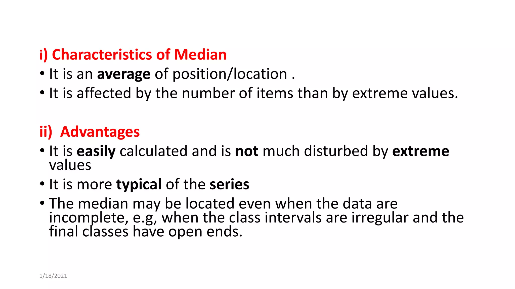 i) Characteristics of Median
• It is an average of position/location .
• It is affected by the number of items than by extreme values.
ii) Advantages
• It is easily calculated and is not much disturbed by extreme
values
• It is more typical of the series
• The median may be located even when the data are
incomplete, e.g, when the class intervals are irregular and the
final classes have open ends.
1/18/2021
 
