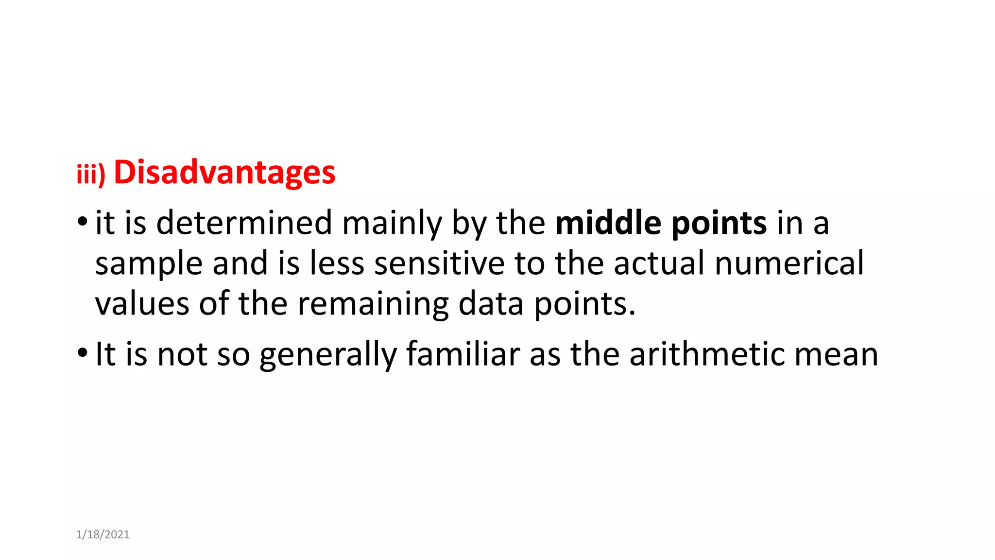 iii) Disadvantages
• it is determined mainly by the middle points in a
sample and is less sensitive to the actual numerical
values of the remaining data points.
• It is not so generally familiar as the arithmetic mean
1/18/2021
 