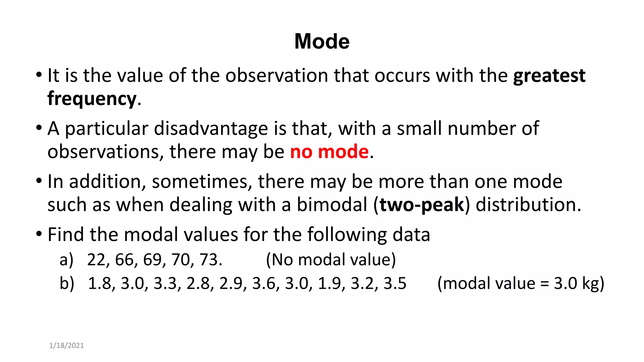 Mode
• It is the value of the observation that occurs with the greatest
frequency.
• A particular disadvantage is that, with a small number of
observations, there may be no mode.
• In addition, sometimes, there may be more than one mode
such as when dealing with a bimodal (two-peak) distribution.
• Find the modal values for the following data
a) 22, 66, 69, 70, 73. (No modal value)
b) 1.8, 3.0, 3.3, 2.8, 2.9, 3.6, 3.0, 1.9, 3.2, 3.5 (modal value = 3.0 kg)
1/18/2021
 