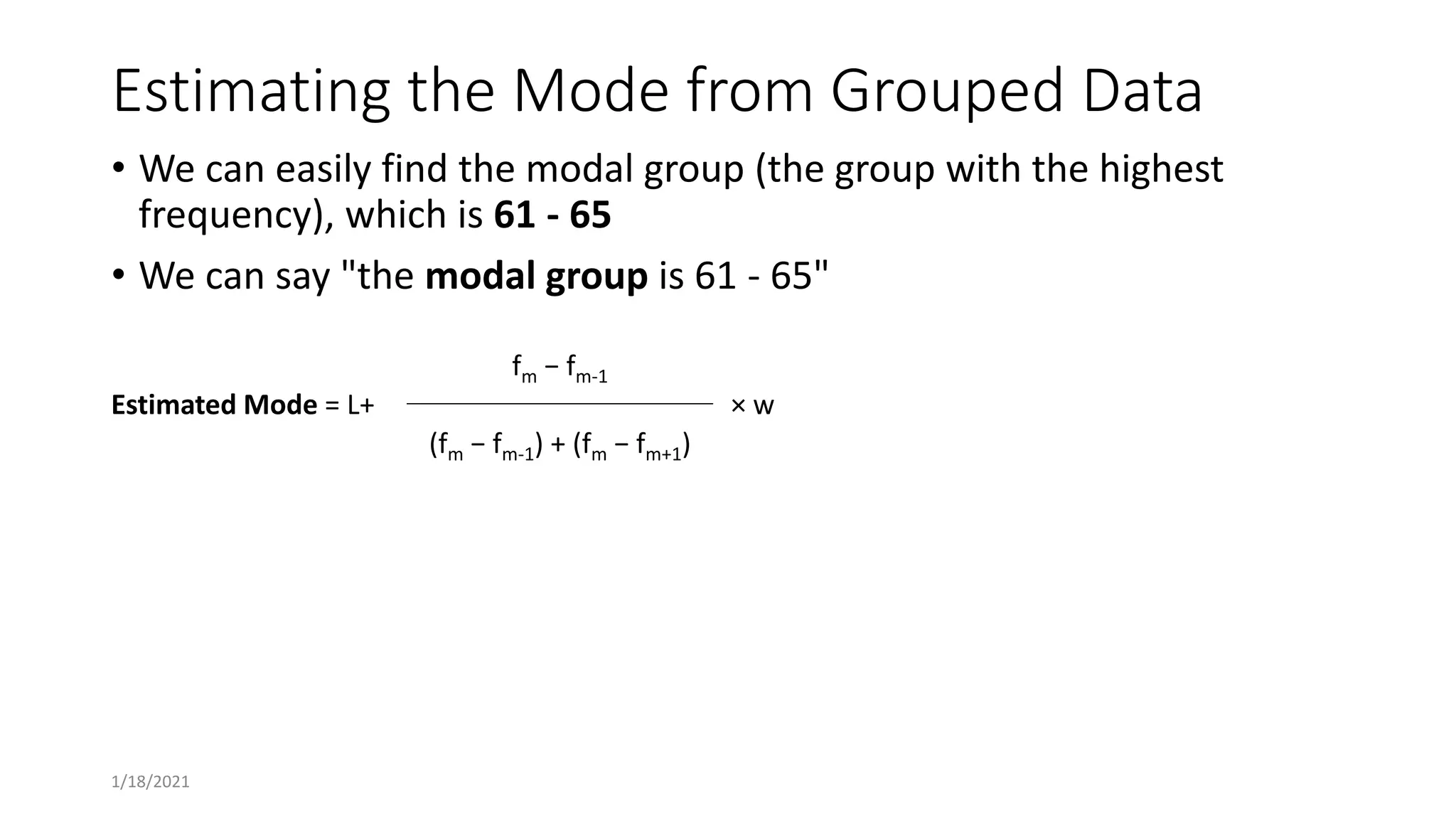 Estimating the Mode from Grouped Data
• We can easily find the modal group (the group with the highest
frequency), which is 61 - 65
• We can say "the modal group is 61 - 65"
Estimated Mode = L+
fm − fm-1
× w
(fm − fm-1) + (fm − fm+1)
1/18/2021
 