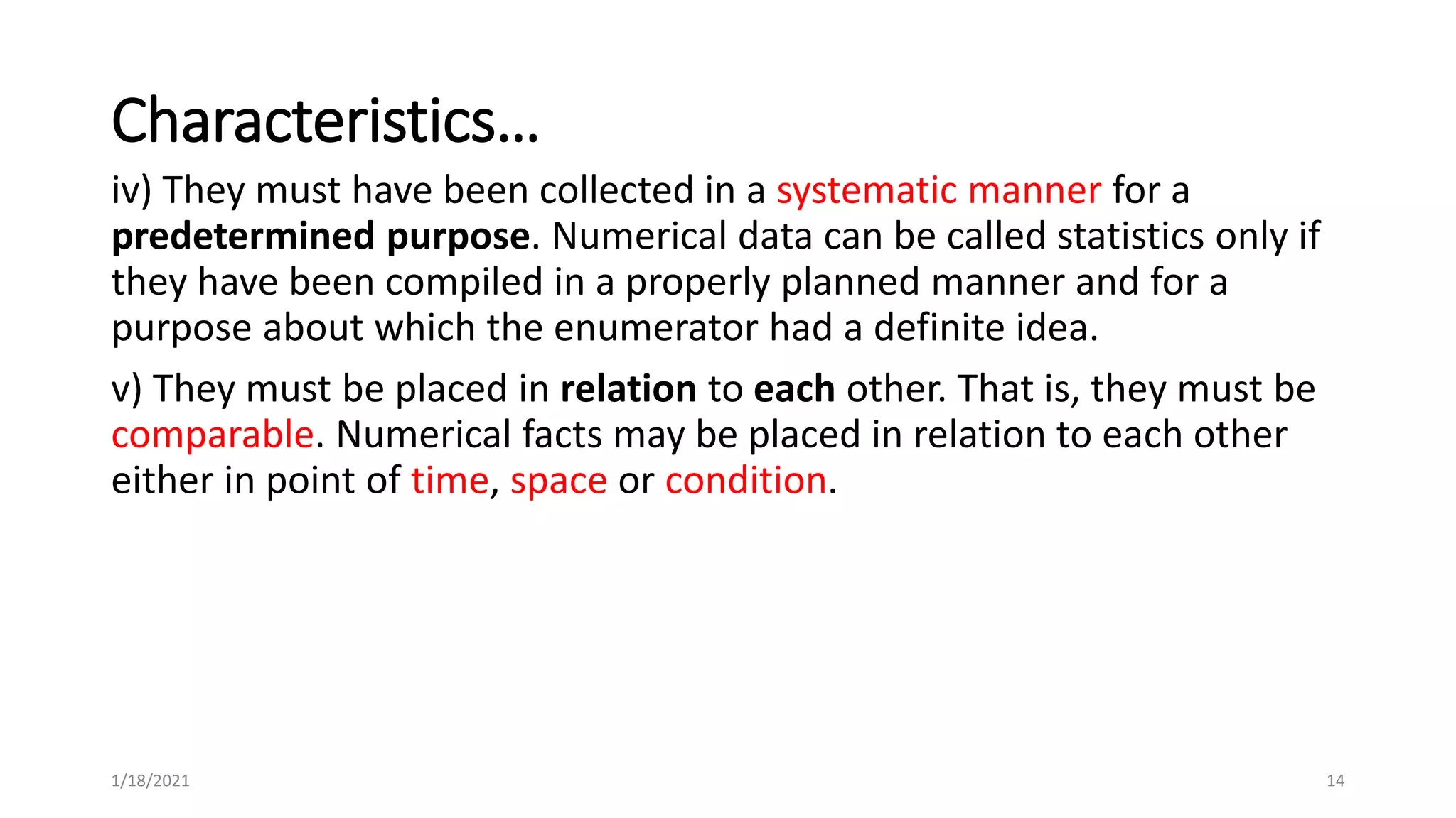 Characteristics…
iv) They must have been collected in a systematic manner for a
predetermined purpose. Numerical data can be called statistics only if
they have been compiled in a properly planned manner and for a
purpose about which the enumerator had a definite idea.
v) They must be placed in relation to each other. That is, they must be
comparable. Numerical facts may be placed in relation to each other
either in point of time, space or condition.
14
1/18/2021
 