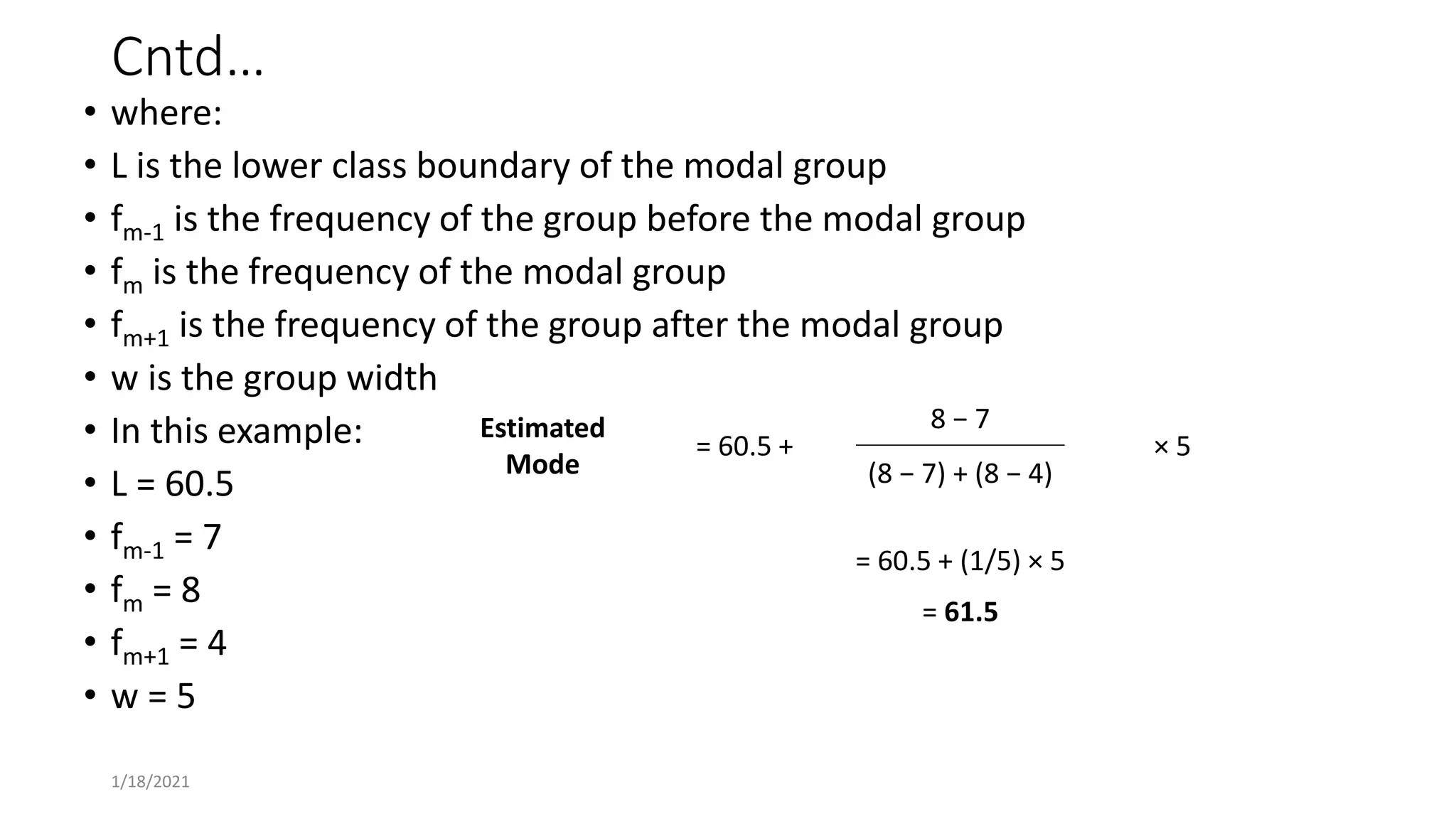 Cntd…
• where:
• L is the lower class boundary of the modal group
• fm-1 is the frequency of the group before the modal group
• fm is the frequency of the modal group
• fm+1 is the frequency of the group after the modal group
• w is the group width
• In this example:
• L = 60.5
• fm-1 = 7
• fm = 8
• fm+1 = 4
• w = 5
Estimated
Mode
= 60.5 +
8 − 7
× 5
(8 − 7) + (8 − 4)
= 60.5 + (1/5) × 5
= 61.5
1/18/2021
 
