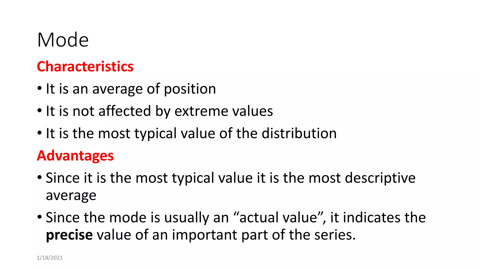 Mode
Characteristics
• It is an average of position
• It is not affected by extreme values
• It is the most typical value of the distribution
Advantages
• Since it is the most typical value it is the most descriptive
average
• Since the mode is usually an “actual value”, it indicates the
precise value of an important part of the series.
1/18/2021
 