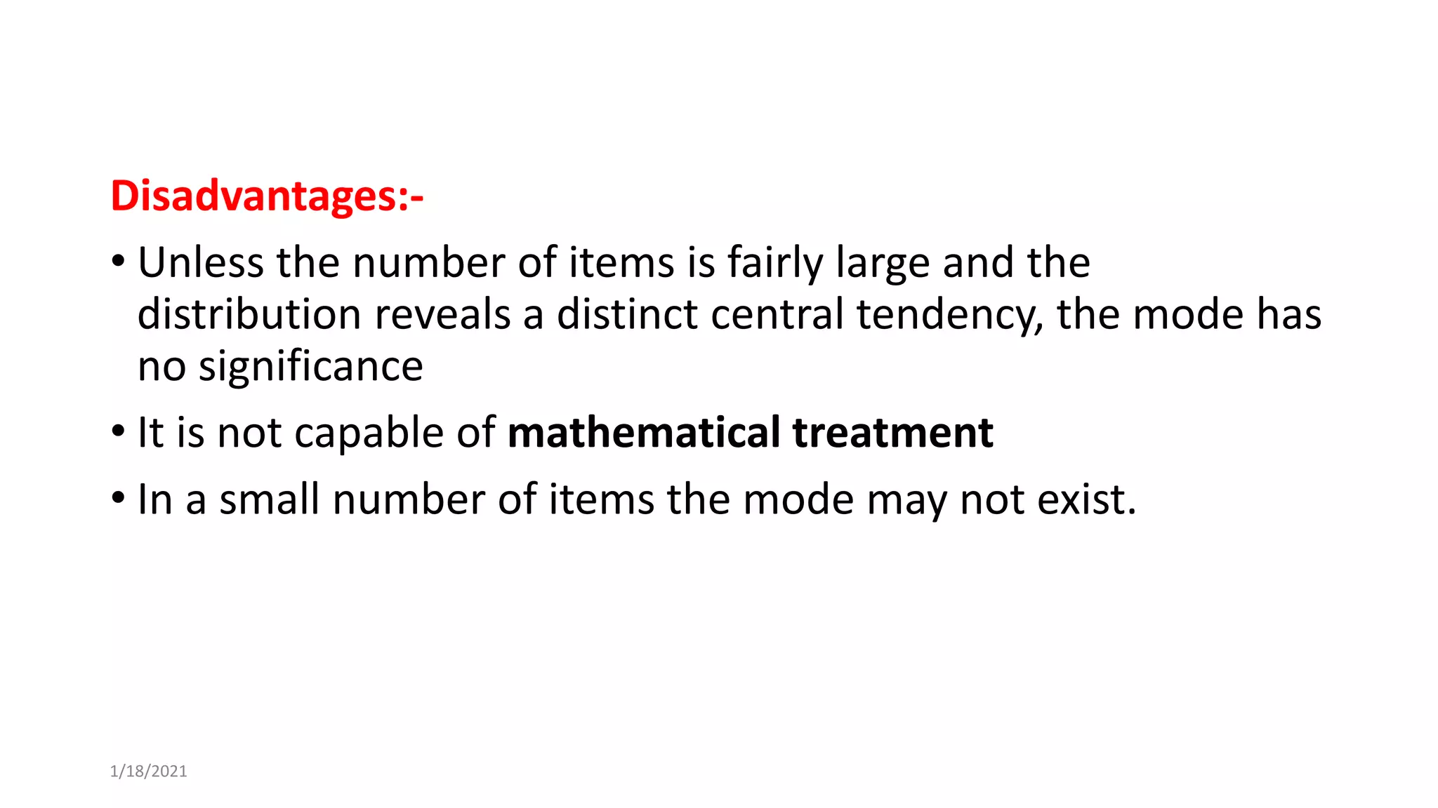 Disadvantages:-
• Unless the number of items is fairly large and the
distribution reveals a distinct central tendency, the mode has
no significance
• It is not capable of mathematical treatment
• In a small number of items the mode may not exist.
1/18/2021
 