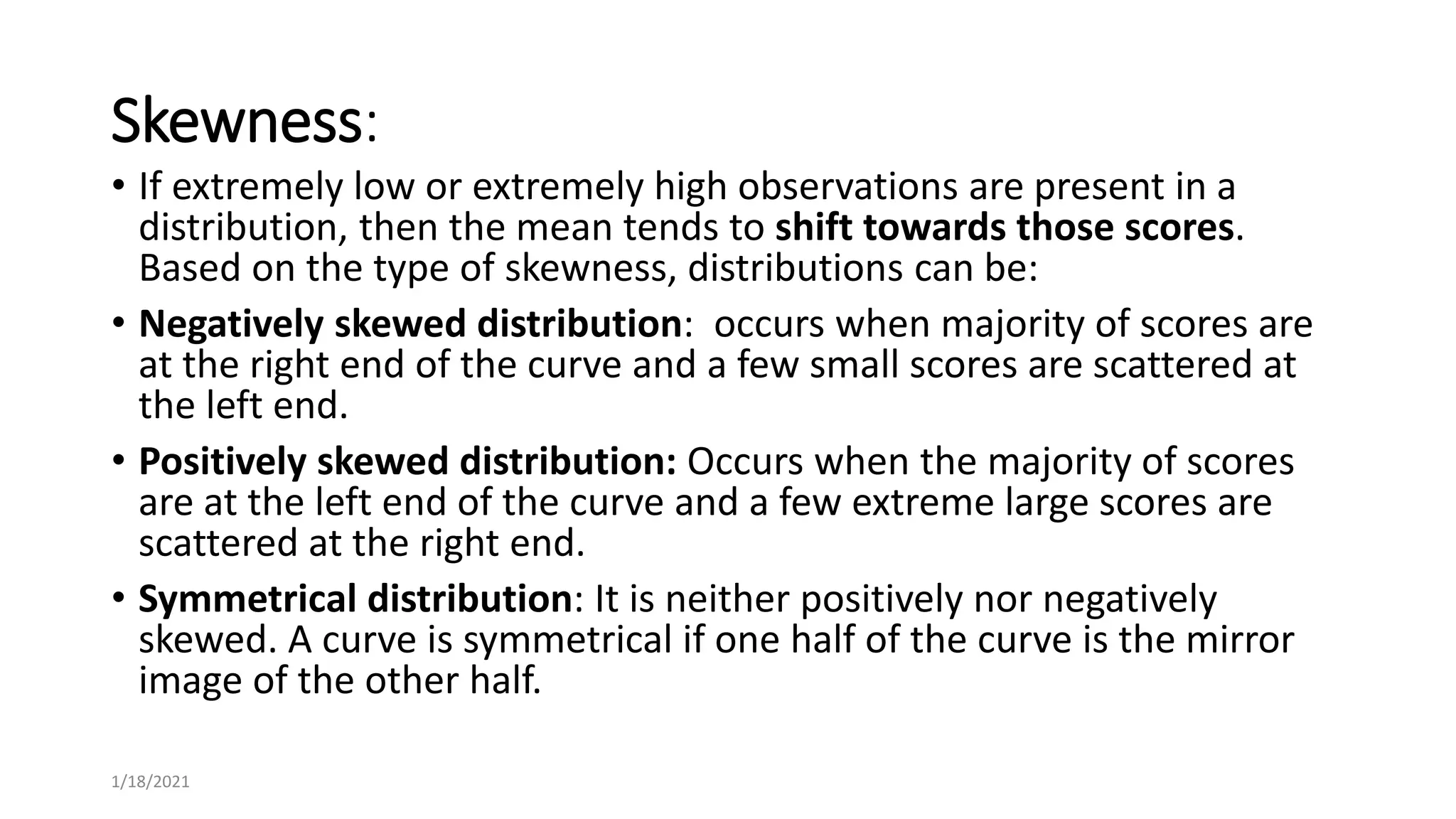 Skewness:
• If extremely low or extremely high observations are present in a
distribution, then the mean tends to shift towards those scores.
Based on the type of skewness, distributions can be:
• Negatively skewed distribution: occurs when majority of scores are
at the right end of the curve and a few small scores are scattered at
the left end.
• Positively skewed distribution: Occurs when the majority of scores
are at the left end of the curve and a few extreme large scores are
scattered at the right end.
• Symmetrical distribution: It is neither positively nor negatively
skewed. A curve is symmetrical if one half of the curve is the mirror
image of the other half.
1/18/2021
 