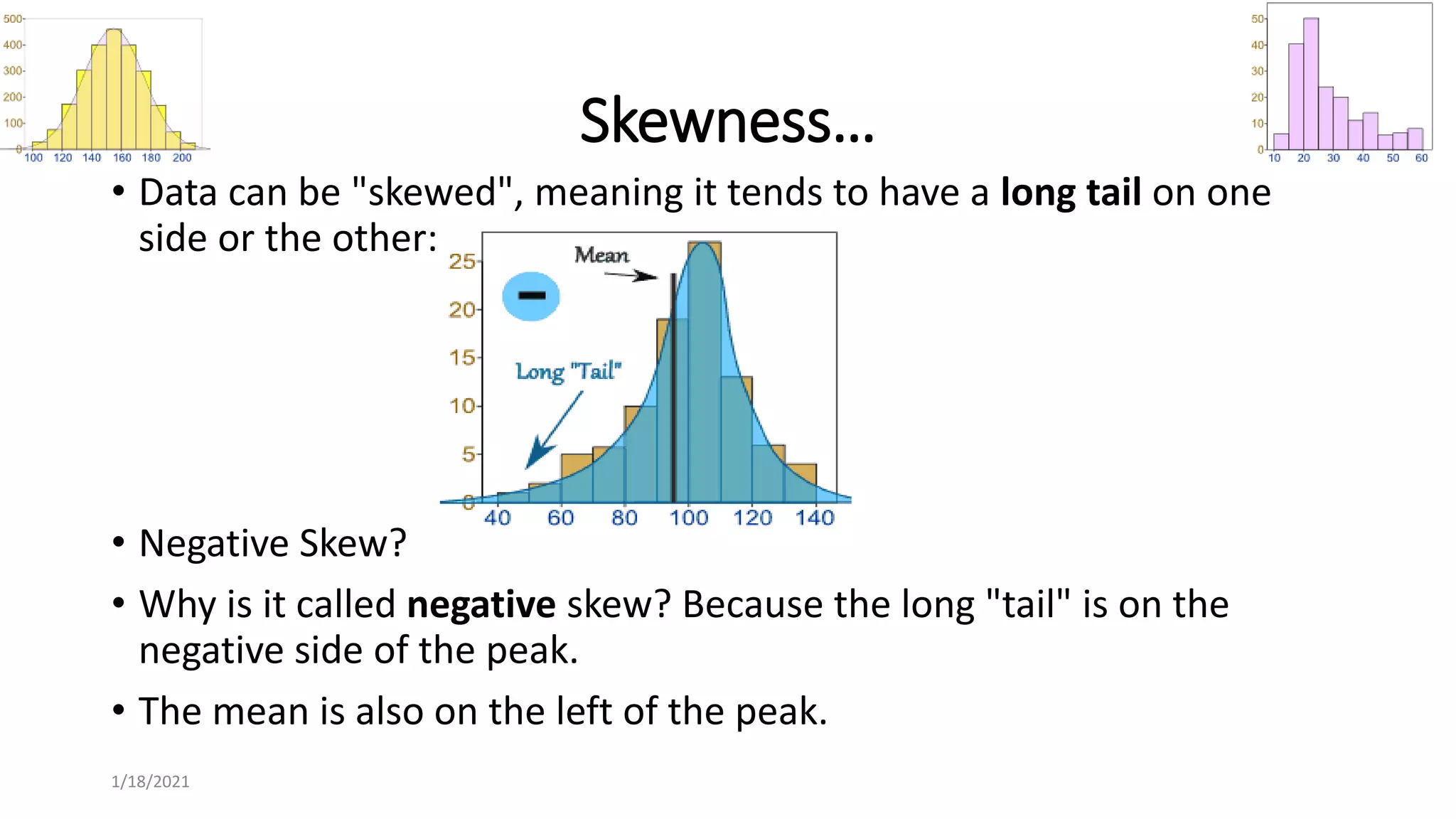 Skewness…
• Data can be "skewed", meaning it tends to have a long tail on one
side or the other:
• Negative Skew?
• Why is it called negative skew? Because the long "tail" is on the
negative side of the peak.
• The mean is also on the left of the peak.
1/18/2021
 