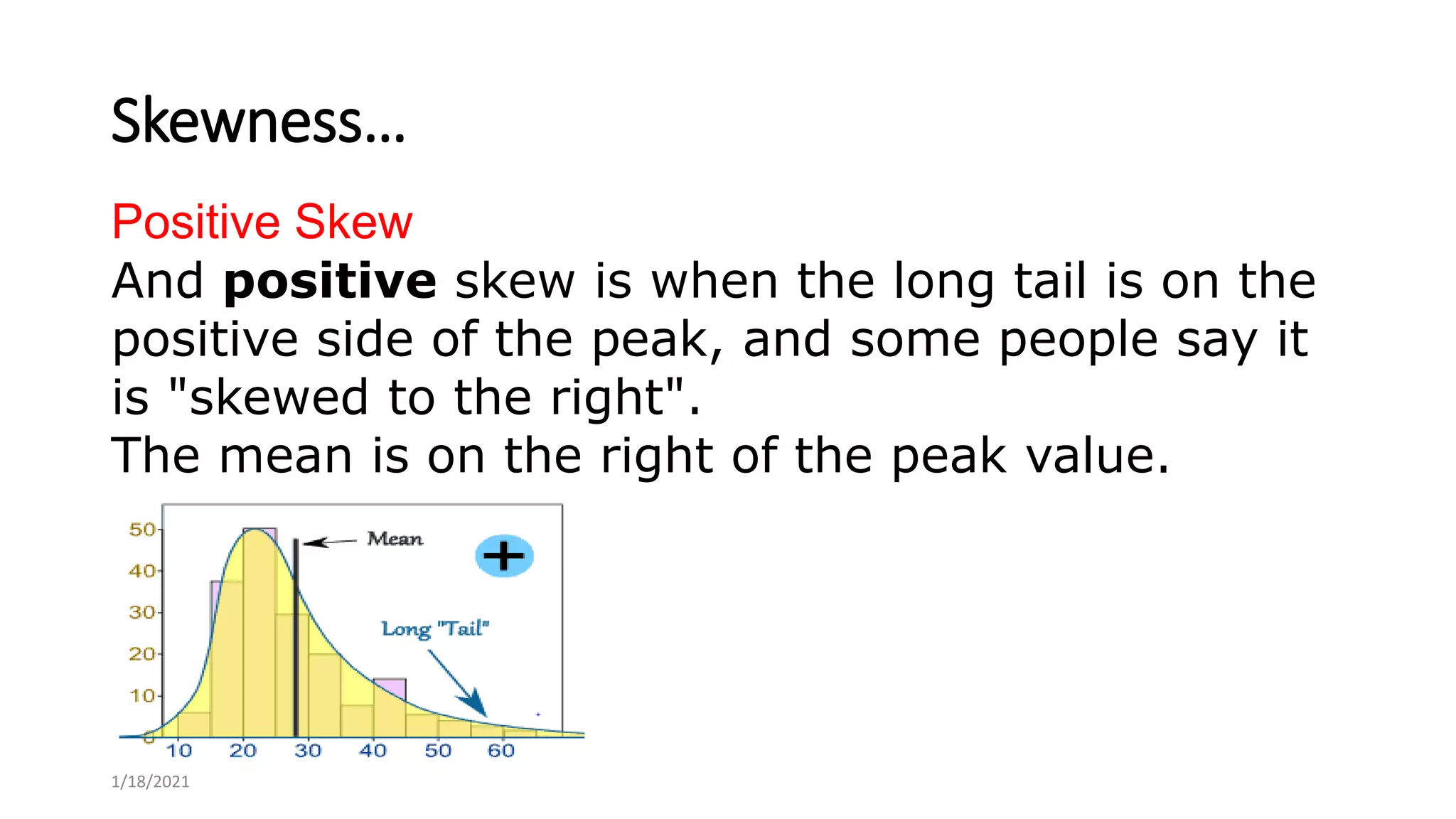 Skewness…
Positive Skew
And positive skew is when the long tail is on the
positive side of the peak, and some people say it
is "skewed to the right".
The mean is on the right of the peak value.
1/18/2021
 