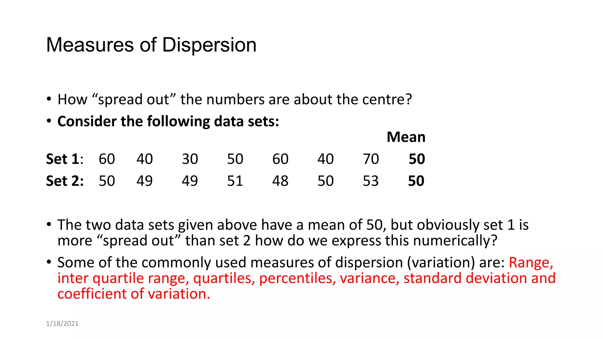 Measures of Dispersion
• How “spread out” the numbers are about the centre?
• Consider the following data sets:
Mean
Set 1: 60 40 30 50 60 40 70 50
Set 2: 50 49 49 51 48 50 53 50
• The two data sets given above have a mean of 50, but obviously set 1 is
more “spread out” than set 2 how do we express this numerically?
• Some of the commonly used measures of dispersion (variation) are: Range,
inter quartile range, quartiles, percentiles, variance, standard deviation and
coefficient of variation.
1/18/2021
 