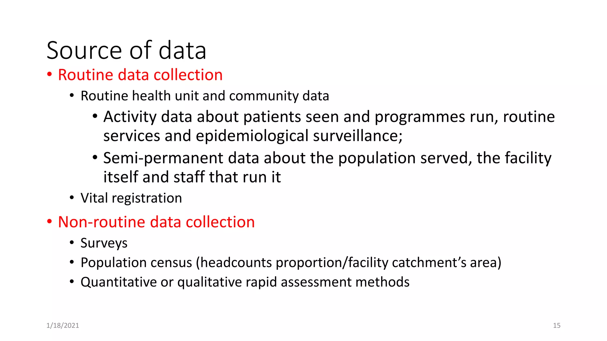 Source of data
• Routine data collection
• Routine health unit and community data
• Activity data about patients seen and programmes run, routine
services and epidemiological surveillance;
• Semi-permanent data about the population served, the facility
itself and staff that run it
• Vital registration
• Non-routine data collection
• Surveys
• Population census (headcounts proportion/facility catchment’s area)
• Quantitative or qualitative rapid assessment methods
1/18/2021 15
 