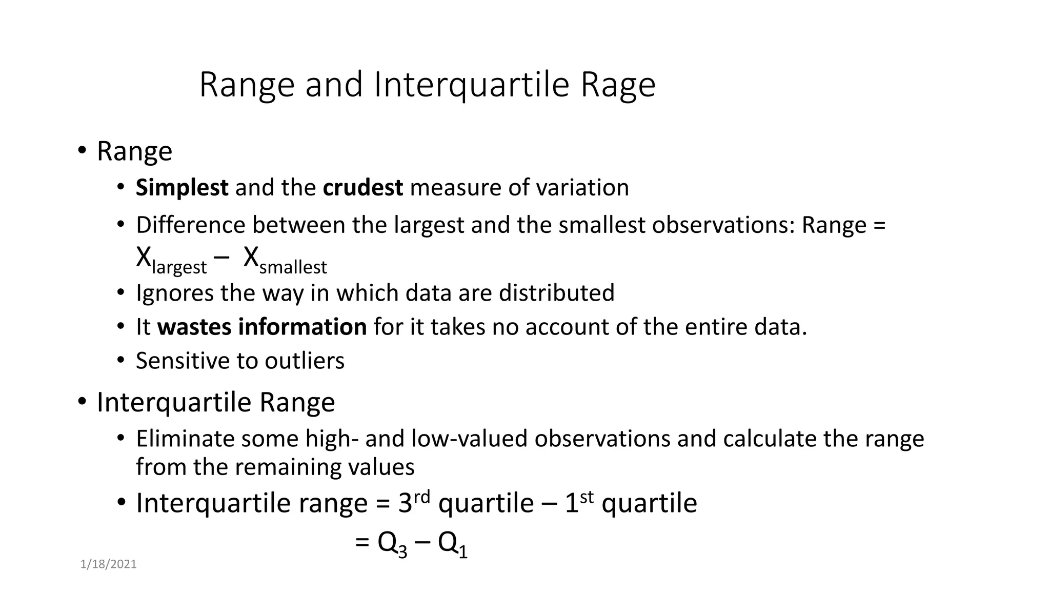 Range and Interquartile Rage
• Range
• Simplest and the crudest measure of variation
• Difference between the largest and the smallest observations: Range =
Xlargest – Xsmallest
• Ignores the way in which data are distributed
• It wastes information for it takes no account of the entire data.
• Sensitive to outliers
• Interquartile Range
• Eliminate some high- and low-valued observations and calculate the range
from the remaining values
• Interquartile range = 3rd quartile – 1st quartile
= Q3 – Q1
1/18/2021
 