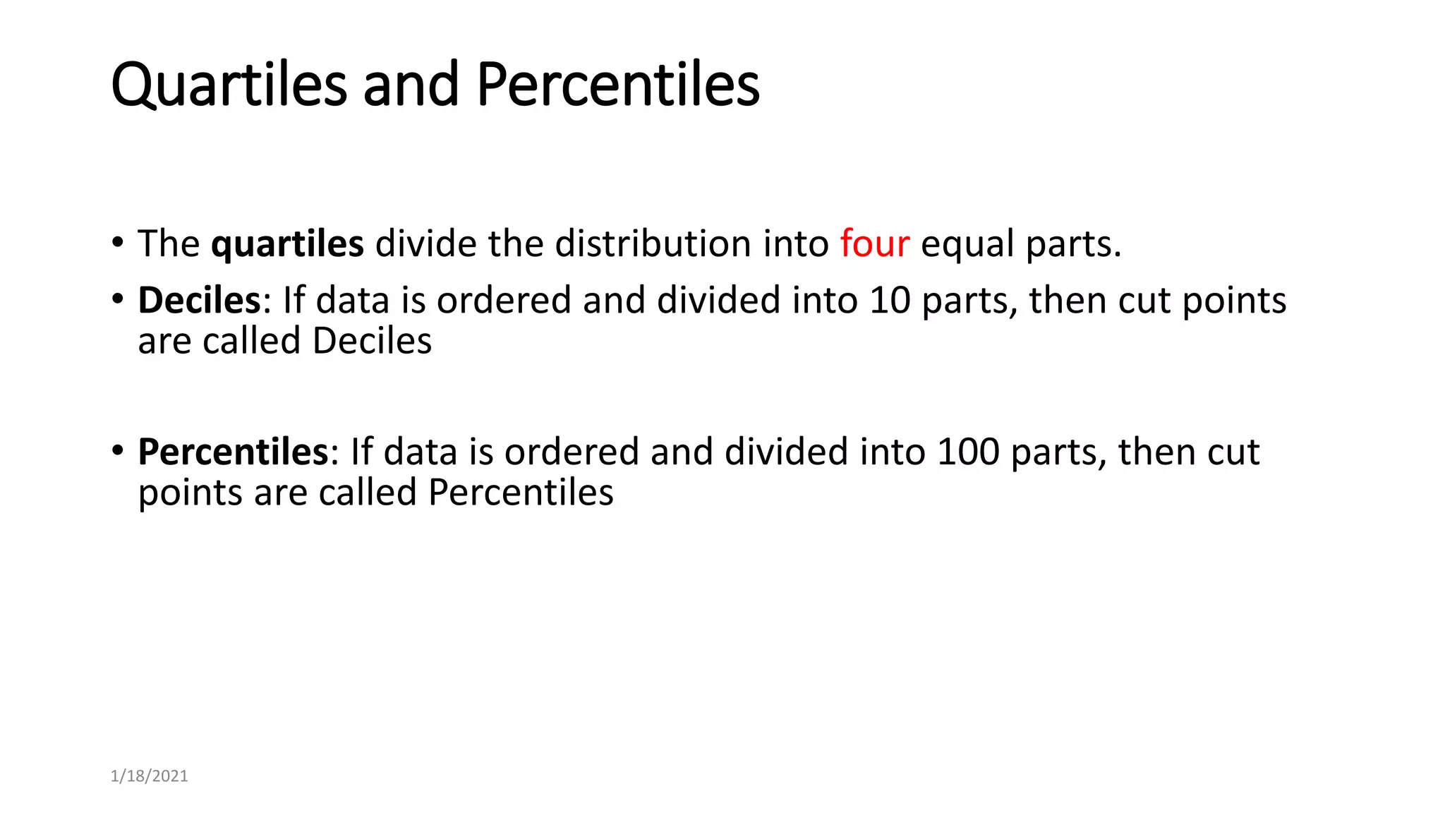 Quartiles and Percentiles
• The quartiles divide the distribution into four equal parts.
• Deciles: If data is ordered and divided into 10 parts, then cut points
are called Deciles
• Percentiles: If data is ordered and divided into 100 parts, then cut
points are called Percentiles
1/18/2021
 