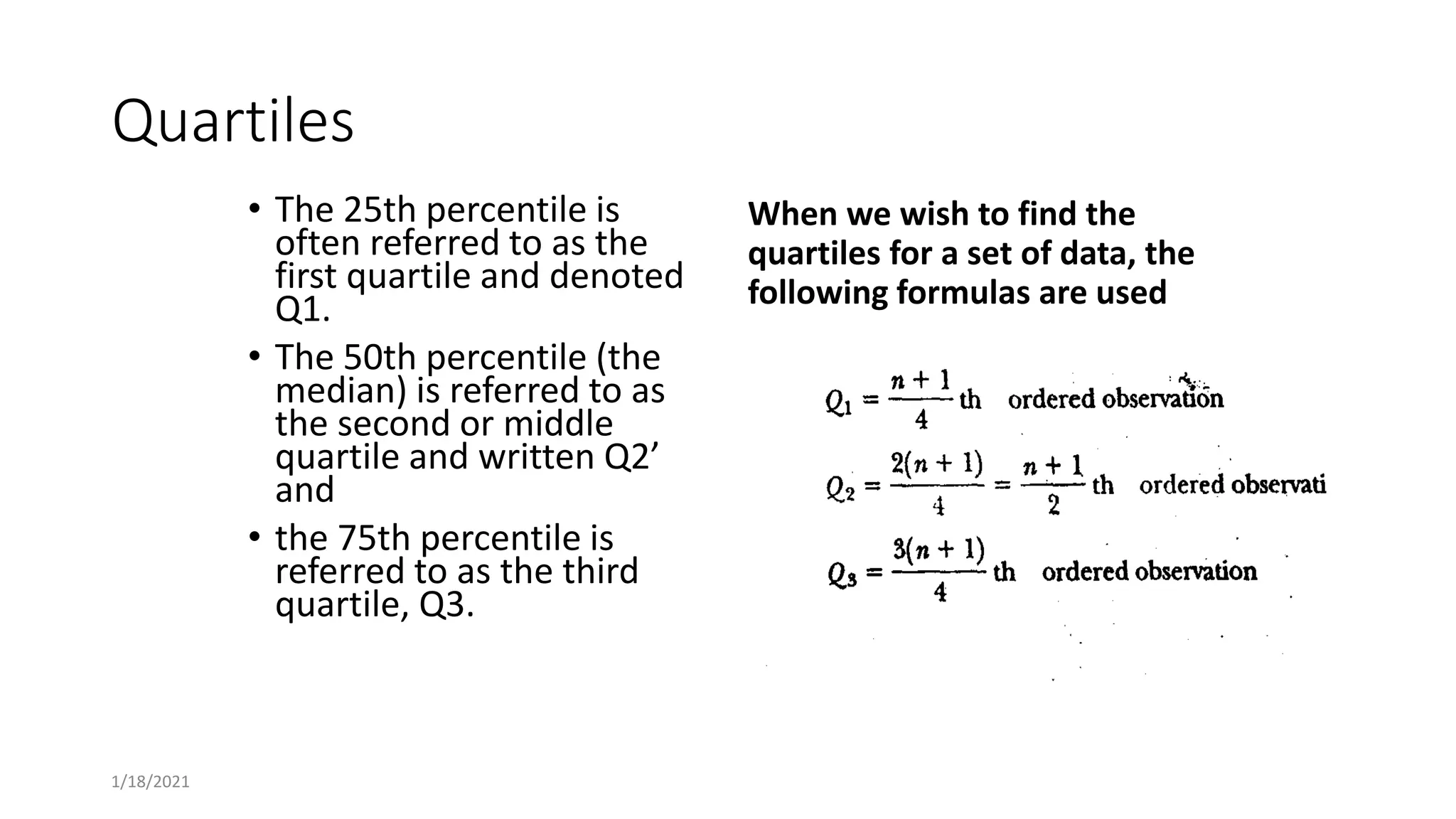 Quartiles
• The 25th percentile is
often referred to as the
first quartile and denoted
Q1.
• The 50th percentile (the
median) is referred to as
the second or middle
quartile and written Q2’
and
• the 75th percentile is
referred to as the third
quartile, Q3.
When we wish to find the
quartiles for a set of data, the
following formulas are used
1/18/2021
 